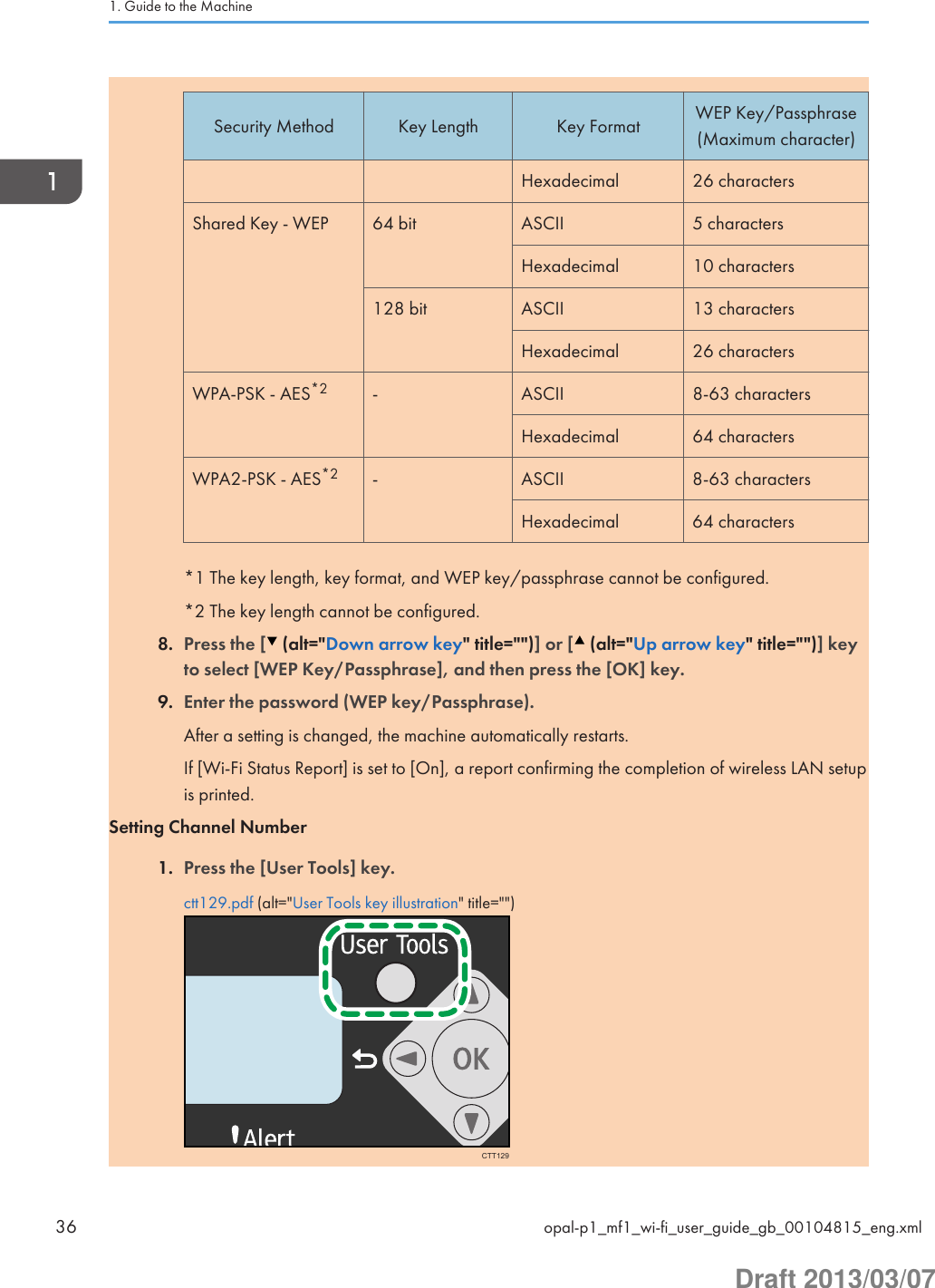 Security Method Key Length Key Format WEP Key/Passphrase(Maximum character)Hexadecimal 26 charactersShared Key - WEP 64 bit ASCII 5 charactersHexadecimal 10 characters128 bit ASCII 13 charactersHexadecimal 26 charactersWPA-PSK - AES*2 - ASCII 8-63 charactersHexadecimal 64 charactersWPA2-PSK - AES*2 - ASCII 8-63 charactersHexadecimal 64 characters*1 The key length, key format, and WEP key/passphrase cannot be configured.*2 The key length cannot be configured.8. Press the [  (alt=&quot;Down arrow key&quot; title=&quot;&quot;)] or [  (alt=&quot;Up arrow key&quot; title=&quot;&quot;)] keyto select [WEP Key/Passphrase], and then press the [OK] key.9. Enter the password (WEP key/Passphrase).After a setting is changed, the machine automatically restarts.If [Wi-Fi Status Report] is set to [On], a report confirming the completion of wireless LAN setupis printed.Setting Channel Number1. Press the [User Tools] key.ctt129.pdf (alt=&quot;User Tools key illustration&quot; title=&quot;&quot;)CTT1291. Guide to the Machine36 opal-p1_mf1_wi-fi_user_guide_gb_00104815_eng.xmlDraft 2013/03/07