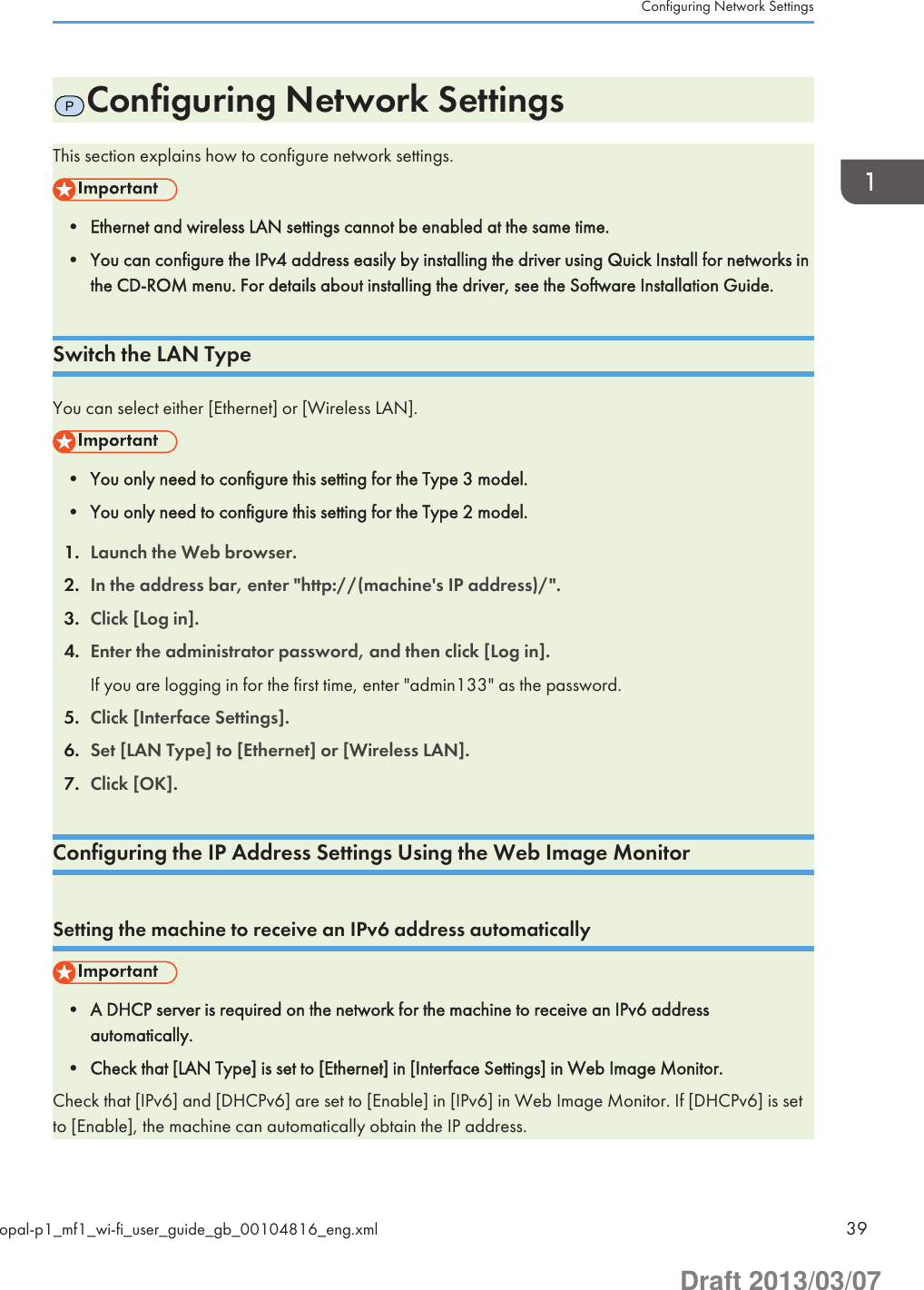 PConfiguring Network SettingsThis section explains how to configure network settings.• Ethernet and wireless LAN settings cannot be enabled at the same time.• You can configure the IPv4 address easily by installing the driver using Quick Install for networks inthe CD-ROM menu. For details about installing the driver, see the Software Installation Guide.Switch the LAN TypeYou can select either [Ethernet] or [Wireless LAN].• You only need to configure this setting for the Type 3 model.• You only need to configure this setting for the Type 2 model.1. Launch the Web browser.2. In the address bar, enter &quot;http://(machine&apos;s IP address)/&quot;.3. Click [Log in].4. Enter the administrator password, and then click [Log in].If you are logging in for the first time, enter &quot;admin133&quot; as the password.5. Click [Interface Settings].6. Set [LAN Type] to [Ethernet] or [Wireless LAN].7. Click [OK].Configuring the IP Address Settings Using the Web Image MonitorSetting the machine to receive an IPv6 address automatically• A DHCP server is required on the network for the machine to receive an IPv6 addressautomatically.• Check that [LAN Type] is set to [Ethernet] in [Interface Settings] in Web Image Monitor.Check that [IPv6] and [DHCPv6] are set to [Enable] in [IPv6] in Web Image Monitor. If [DHCPv6] is setto [Enable], the machine can automatically obtain the IP address.Configuring Network Settingsopal-p1_mf1_wi-fi_user_guide_gb_00104816_eng.xml 39Draft 2013/03/07