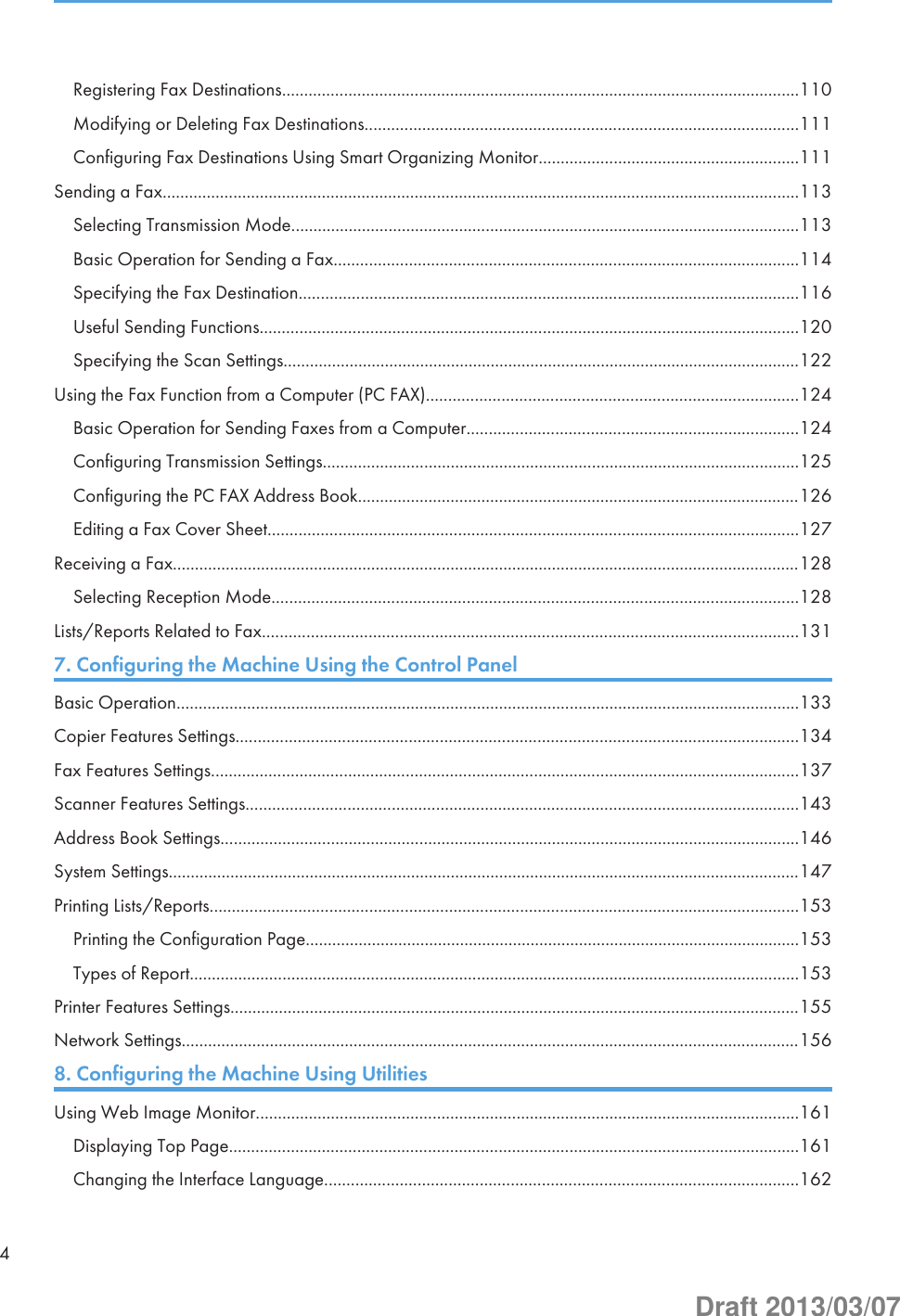 Registering Fax Destinations.....................................................................................................................110Modifying or Deleting Fax Destinations..................................................................................................111Configuring Fax Destinations Using Smart Organizing Monitor...........................................................111Sending a Fax................................................................................................................................................113Selecting Transmission Mode...................................................................................................................113Basic Operation for Sending a Fax.........................................................................................................114Specifying the Fax Destination.................................................................................................................116Useful Sending Functions..........................................................................................................................120Specifying the Scan Settings.....................................................................................................................122Using the Fax Function from a Computer (PC FAX)....................................................................................124Basic Operation for Sending Faxes from a Computer...........................................................................124Configuring Transmission Settings............................................................................................................125Configuring the PC FAX Address Book....................................................................................................126Editing a Fax Cover Sheet........................................................................................................................127Receiving a Fax..............................................................................................................................................128Selecting Reception Mode.......................................................................................................................128Lists/Reports Related to Fax.........................................................................................................................1317. Configuring the Machine Using the Control PanelBasic Operation.............................................................................................................................................133Copier Features Settings...............................................................................................................................134Fax Features Settings.....................................................................................................................................137Scanner Features Settings.............................................................................................................................143Address Book Settings...................................................................................................................................146System Settings...............................................................................................................................................147Printing Lists/Reports.....................................................................................................................................153Printing the Configuration Page................................................................................................................153Types of Report..........................................................................................................................................153Printer Features Settings.................................................................................................................................155Network Settings............................................................................................................................................1568. Configuring the Machine Using UtilitiesUsing Web Image Monitor...........................................................................................................................161Displaying Top Page.................................................................................................................................161Changing the Interface Language...........................................................................................................1624Draft 2013/03/07