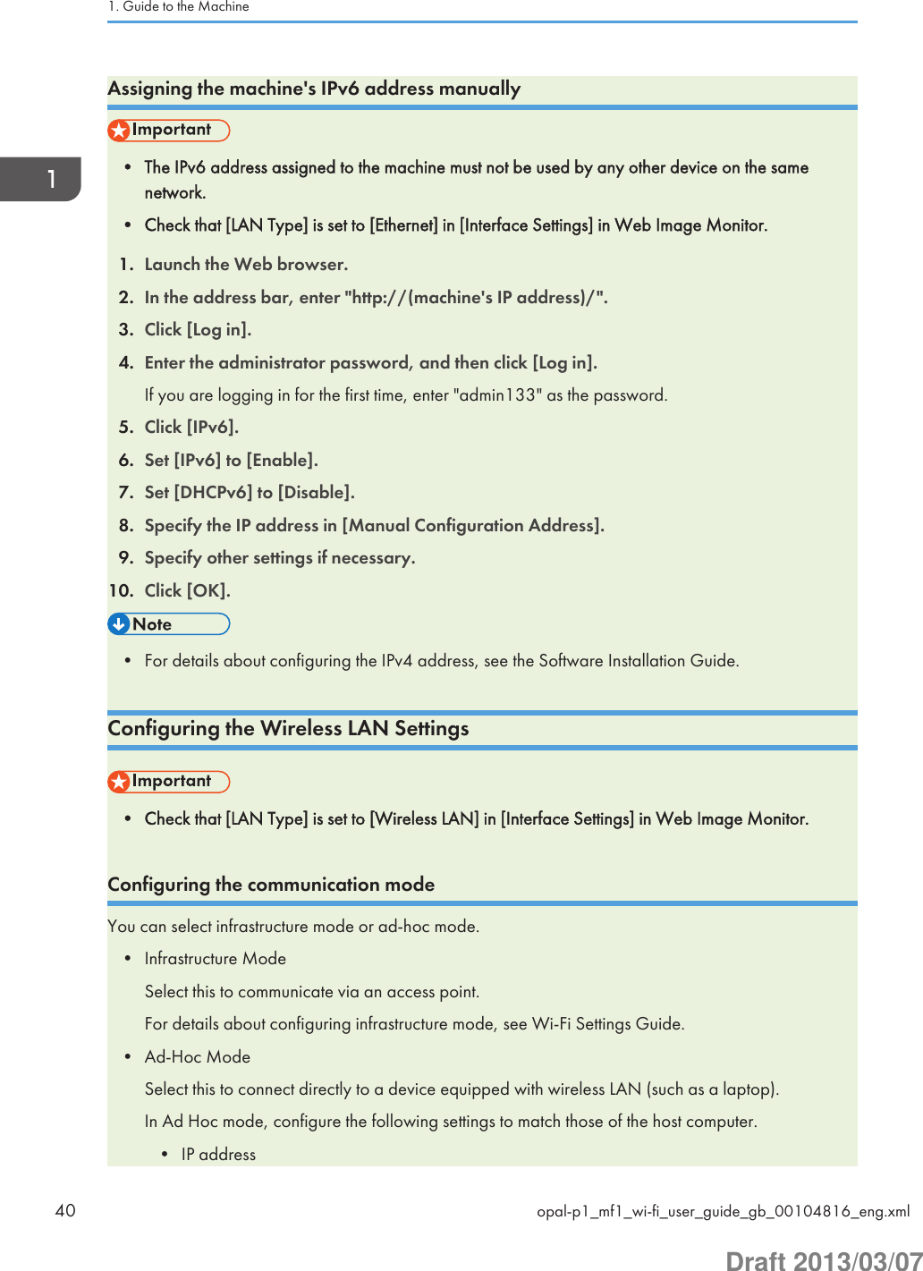 Assigning the machine&apos;s IPv6 address manually• The IPv6 address assigned to the machine must not be used by any other device on the samenetwork.• Check that [LAN Type] is set to [Ethernet] in [Interface Settings] in Web Image Monitor.1. Launch the Web browser.2. In the address bar, enter &quot;http://(machine&apos;s IP address)/&quot;.3. Click [Log in].4. Enter the administrator password, and then click [Log in].If you are logging in for the first time, enter &quot;admin133&quot; as the password.5. Click [IPv6].6. Set [IPv6] to [Enable].7. Set [DHCPv6] to [Disable].8. Specify the IP address in [Manual Configuration Address].9. Specify other settings if necessary.10. Click [OK].• For details about configuring the IPv4 address, see the Software Installation Guide.Configuring the Wireless LAN Settings• Check that [LAN Type] is set to [Wireless LAN] in [Interface Settings] in Web Image Monitor.Configuring the communication modeYou can select infrastructure mode or ad-hoc mode.• Infrastructure ModeSelect this to communicate via an access point.For details about configuring infrastructure mode, see Wi-Fi Settings Guide.• Ad-Hoc ModeSelect this to connect directly to a device equipped with wireless LAN (such as a laptop).In Ad Hoc mode, configure the following settings to match those of the host computer.• IP address1. Guide to the Machine40 opal-p1_mf1_wi-fi_user_guide_gb_00104816_eng.xmlDraft 2013/03/07