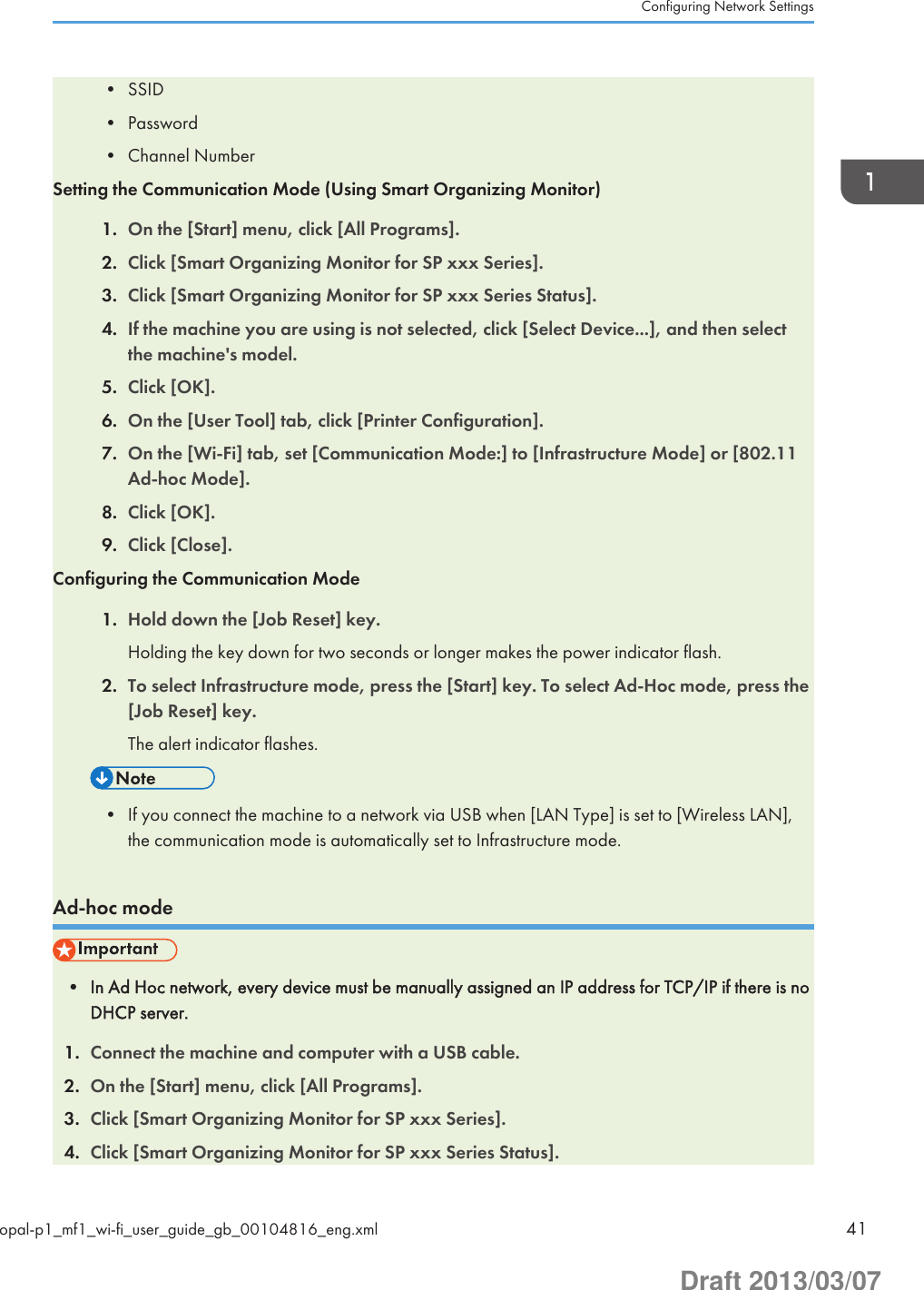• SSID• Password• Channel NumberSetting the Communication Mode (Using Smart Organizing Monitor)1. On the [Start] menu, click [All Programs].2. Click [Smart Organizing Monitor for SP xxx Series].3. Click [Smart Organizing Monitor for SP xxx Series Status].4. If the machine you are using is not selected, click [Select Device...], and then selectthe machine&apos;s model.5. Click [OK].6. On the [User Tool] tab, click [Printer Configuration].7. On the [Wi-Fi] tab, set [Communication Mode:] to [Infrastructure Mode] or [802.11Ad-hoc Mode].8. Click [OK].9. Click [Close].Configuring the Communication Mode1. Hold down the [Job Reset] key.Holding the key down for two seconds or longer makes the power indicator flash.2. To select Infrastructure mode, press the [Start] key. To select Ad-Hoc mode, press the[Job Reset] key.The alert indicator flashes.• If you connect the machine to a network via USB when [LAN Type] is set to [Wireless LAN],the communication mode is automatically set to Infrastructure mode.Ad-hoc mode• In Ad Hoc network, every device must be manually assigned an IP address for TCP/IP if there is noDHCP server.1. Connect the machine and computer with a USB cable.2. On the [Start] menu, click [All Programs].3. Click [Smart Organizing Monitor for SP xxx Series].4. Click [Smart Organizing Monitor for SP xxx Series Status].Configuring Network Settingsopal-p1_mf1_wi-fi_user_guide_gb_00104816_eng.xml 41Draft 2013/03/07