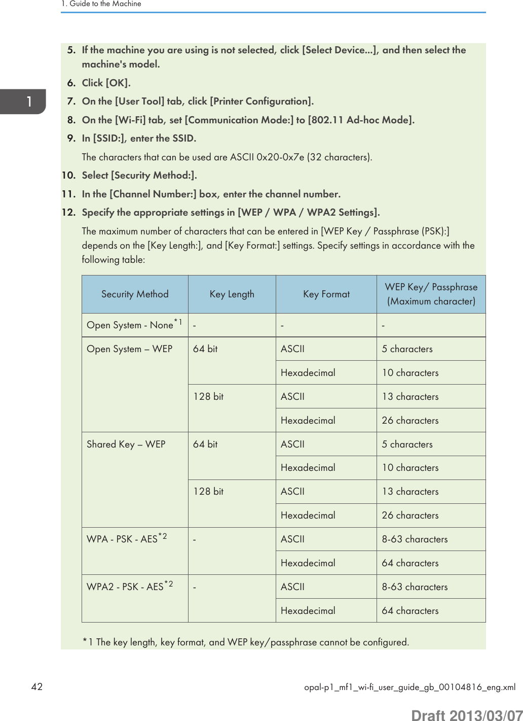 5. If the machine you are using is not selected, click [Select Device...], and then select themachine&apos;s model.6. Click [OK].7. On the [User Tool] tab, click [Printer Configuration].8. On the [Wi-Fi] tab, set [Communication Mode:] to [802.11 Ad-hoc Mode].9. In [SSID:], enter the SSID.The characters that can be used are ASCII 0x20-0x7e (32 characters).10. Select [Security Method:].11. In the [Channel Number:] box, enter the channel number.12. Specify the appropriate settings in [WEP / WPA / WPA2 Settings].The maximum number of characters that can be entered in [WEP Key / Passphrase (PSK):]depends on the [Key Length:], and [Key Format:] settings. Specify settings in accordance with thefollowing table:Security Method Key Length Key Format WEP Key/ Passphrase(Maximum character)Open System - None*1 - - -Open System – WEP 64 bit ASCII 5 charactersHexadecimal 10 characters128 bit ASCII 13 charactersHexadecimal 26 charactersShared Key – WEP 64 bit ASCII 5 charactersHexadecimal 10 characters128 bit ASCII 13 charactersHexadecimal 26 charactersWPA - PSK - AES*2 - ASCII 8-63 charactersHexadecimal 64 charactersWPA2 - PSK - AES*2 - ASCII 8-63 charactersHexadecimal 64 characters*1 The key length, key format, and WEP key/passphrase cannot be configured.1. Guide to the Machine42 opal-p1_mf1_wi-fi_user_guide_gb_00104816_eng.xmlDraft 2013/03/07