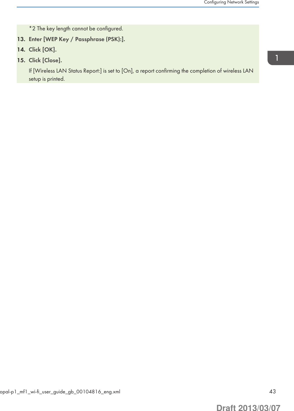 *2 The key length cannot be configured.13. Enter [WEP Key / Passphrase (PSK):].14. Click [OK].15. Click [Close].If [Wireless LAN Status Report:] is set to [On], a report confirming the completion of wireless LANsetup is printed.Configuring Network Settingsopal-p1_mf1_wi-fi_user_guide_gb_00104816_eng.xml 43Draft 2013/03/07