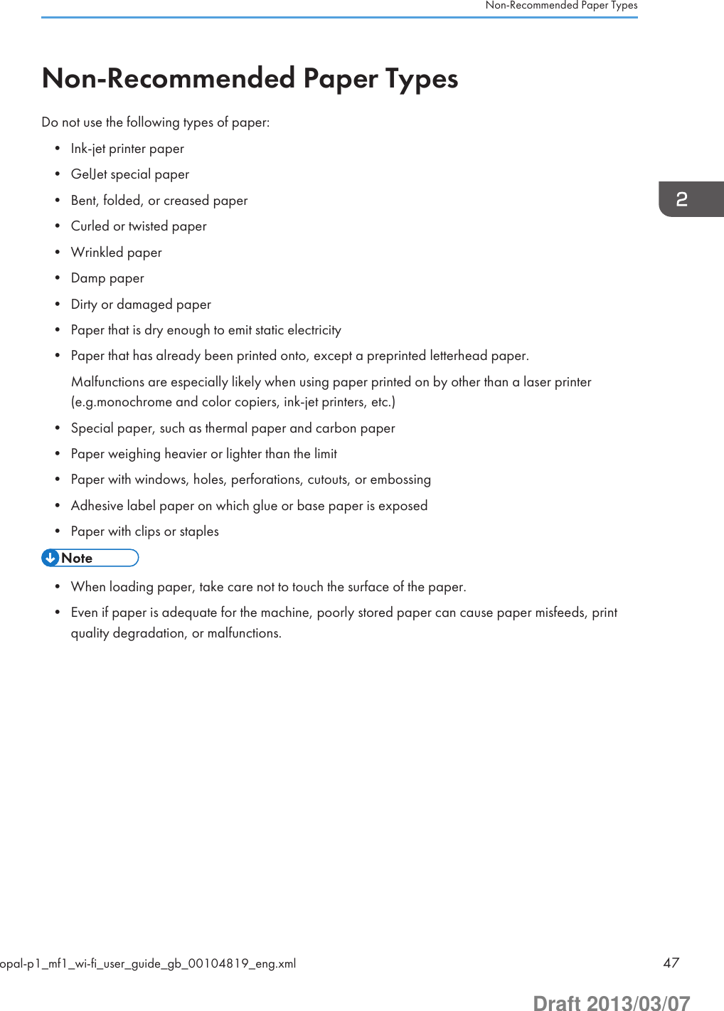 Non-Recommended Paper TypesDo not use the following types of paper:• Ink-jet printer paper• GelJet special paper• Bent, folded, or creased paper• Curled or twisted paper• Wrinkled paper• Damp paper• Dirty or damaged paper• Paper that is dry enough to emit static electricity• Paper that has already been printed onto, except a preprinted letterhead paper.Malfunctions are especially likely when using paper printed on by other than a laser printer(e.g.monochrome and color copiers, ink-jet printers, etc.)• Special paper, such as thermal paper and carbon paper• Paper weighing heavier or lighter than the limit• Paper with windows, holes, perforations, cutouts, or embossing• Adhesive label paper on which glue or base paper is exposed• Paper with clips or staples• When loading paper, take care not to touch the surface of the paper.• Even if paper is adequate for the machine, poorly stored paper can cause paper misfeeds, printquality degradation, or malfunctions.Non-Recommended Paper Typesopal-p1_mf1_wi-fi_user_guide_gb_00104819_eng.xml 47Draft 2013/03/07