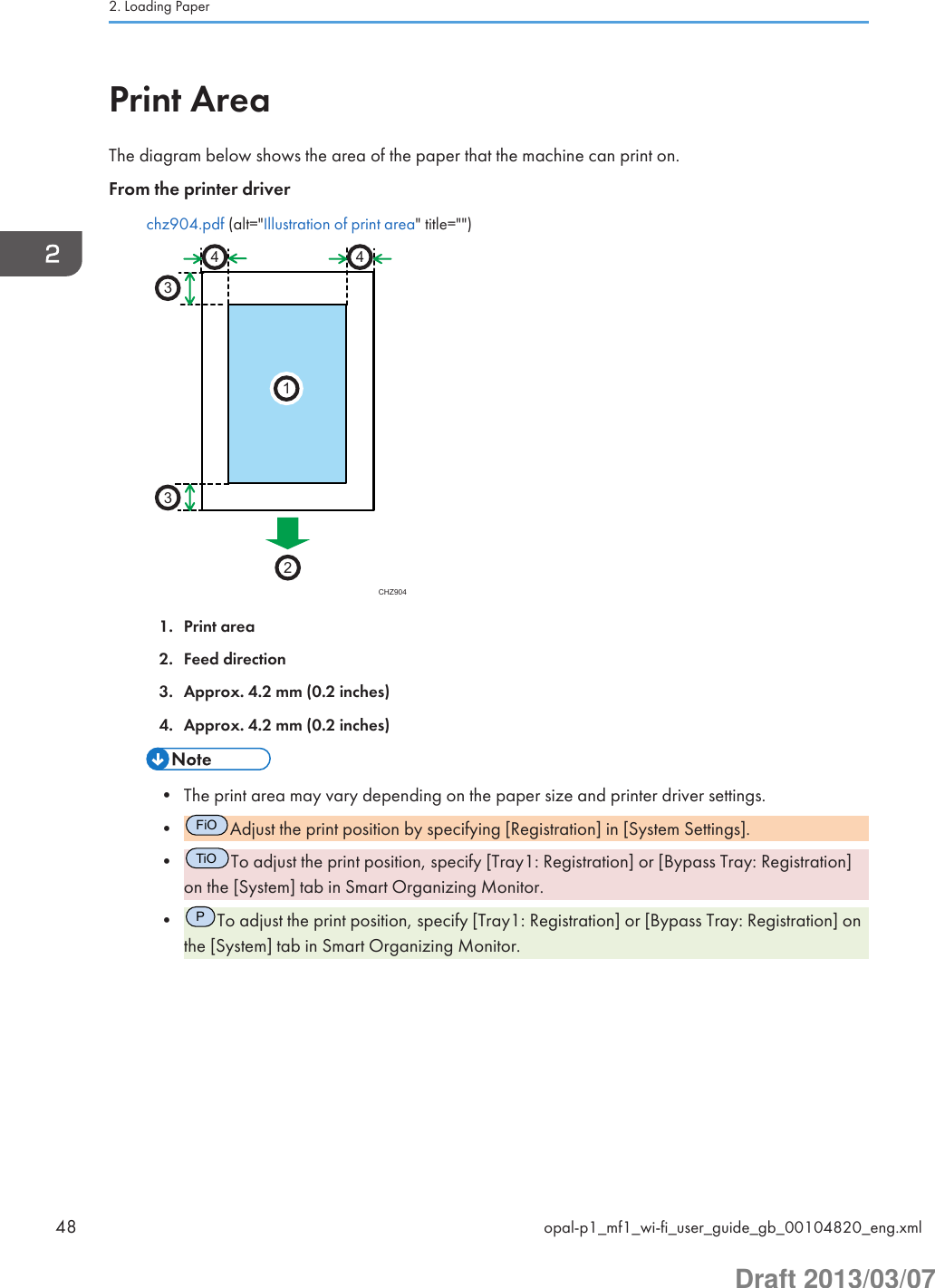 Print AreaThe diagram below shows the area of the paper that the machine can print on.From the printer driverchz904.pdf (alt=&quot;Illustration of print area&quot; title=&quot;&quot;)CHZ9042331441. Print area2. Feed direction3. Approx. 4.2 mm (0.2 inches)4. Approx. 4.2 mm (0.2 inches)• The print area may vary depending on the paper size and printer driver settings.•FiOAdjust the print position by specifying [Registration] in [System Settings].•TiOTo adjust the print position, specify [Tray1: Registration] or [Bypass Tray: Registration]on the [System] tab in Smart Organizing Monitor.•PTo adjust the print position, specify [Tray1: Registration] or [Bypass Tray: Registration] onthe [System] tab in Smart Organizing Monitor.2. Loading Paper48 opal-p1_mf1_wi-fi_user_guide_gb_00104820_eng.xmlDraft 2013/03/07