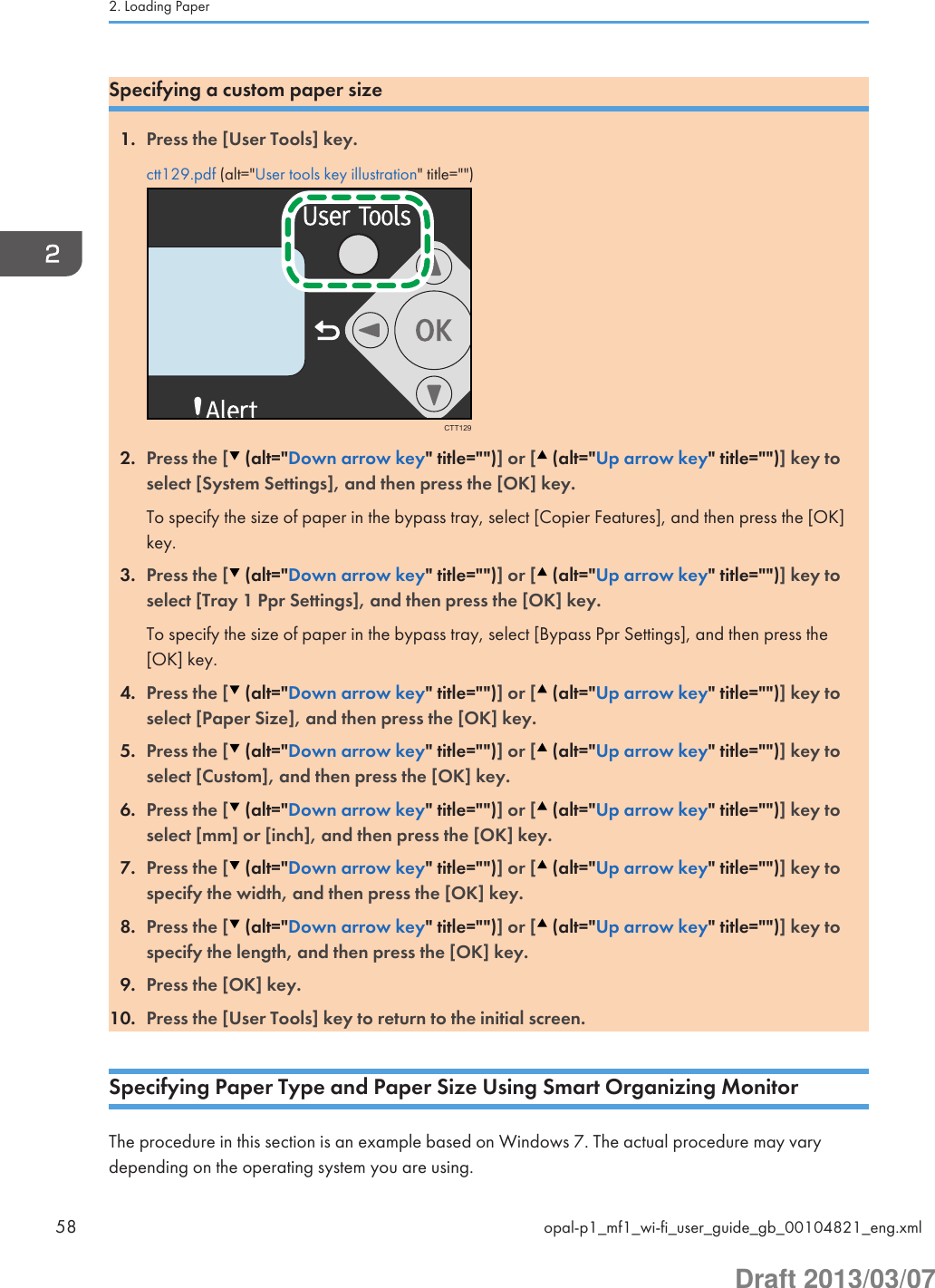 Specifying a custom paper size1. Press the [User Tools] key.ctt129.pdf (alt=&quot;User tools key illustration&quot; title=&quot;&quot;)CTT1292. Press the [  (alt=&quot;Down arrow key&quot; title=&quot;&quot;)] or [  (alt=&quot;Up arrow key&quot; title=&quot;&quot;)] key toselect [System Settings], and then press the [OK] key.To specify the size of paper in the bypass tray, select [Copier Features], and then press the [OK]key.3. Press the [  (alt=&quot;Down arrow key&quot; title=&quot;&quot;)] or [  (alt=&quot;Up arrow key&quot; title=&quot;&quot;)] key toselect [Tray 1 Ppr Settings], and then press the [OK] key.To specify the size of paper in the bypass tray, select [Bypass Ppr Settings], and then press the[OK] key.4. Press the [  (alt=&quot;Down arrow key&quot; title=&quot;&quot;)] or [  (alt=&quot;Up arrow key&quot; title=&quot;&quot;)] key toselect [Paper Size], and then press the [OK] key.5. Press the [  (alt=&quot;Down arrow key&quot; title=&quot;&quot;)] or [  (alt=&quot;Up arrow key&quot; title=&quot;&quot;)] key toselect [Custom], and then press the [OK] key.6. Press the [  (alt=&quot;Down arrow key&quot; title=&quot;&quot;)] or [  (alt=&quot;Up arrow key&quot; title=&quot;&quot;)] key toselect [mm] or [inch], and then press the [OK] key.7. Press the [  (alt=&quot;Down arrow key&quot; title=&quot;&quot;)] or [  (alt=&quot;Up arrow key&quot; title=&quot;&quot;)] key tospecify the width, and then press the [OK] key.8. Press the [  (alt=&quot;Down arrow key&quot; title=&quot;&quot;)] or [  (alt=&quot;Up arrow key&quot; title=&quot;&quot;)] key tospecify the length, and then press the [OK] key.9. Press the [OK] key.10. Press the [User Tools] key to return to the initial screen.Specifying Paper Type and Paper Size Using Smart Organizing MonitorThe procedure in this section is an example based on Windows 7. The actual procedure may varydepending on the operating system you are using.2. Loading Paper58 opal-p1_mf1_wi-fi_user_guide_gb_00104821_eng.xmlDraft 2013/03/07