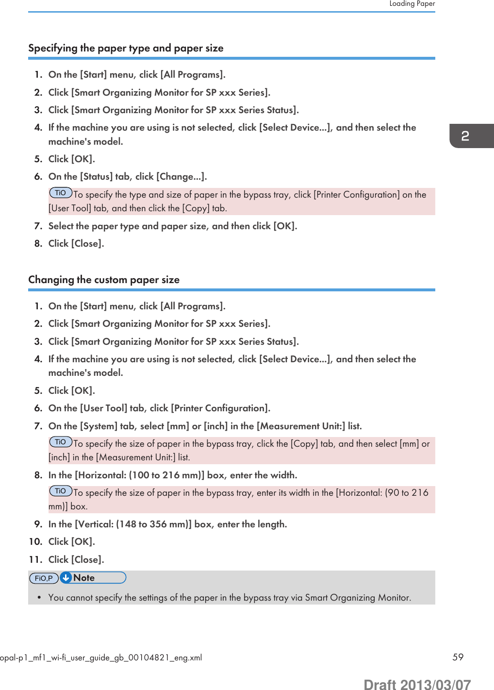 Specifying the paper type and paper size1. On the [Start] menu, click [All Programs].2. Click [Smart Organizing Monitor for SP xxx Series].3. Click [Smart Organizing Monitor for SP xxx Series Status].4. If the machine you are using is not selected, click [Select Device...], and then select themachine&apos;s model.5. Click [OK].6. On the [Status] tab, click [Change...].TiOTo specify the type and size of paper in the bypass tray, click [Printer Configuration] on the[User Tool] tab, and then click the [Copy] tab.7. Select the paper type and paper size, and then click [OK].8. Click [Close].Changing the custom paper size1. On the [Start] menu, click [All Programs].2. Click [Smart Organizing Monitor for SP xxx Series].3. Click [Smart Organizing Monitor for SP xxx Series Status].4. If the machine you are using is not selected, click [Select Device...], and then select themachine&apos;s model.5. Click [OK].6. On the [User Tool] tab, click [Printer Configuration].7. On the [System] tab, select [mm] or [inch] in the [Measurement Unit:] list.TiOTo specify the size of paper in the bypass tray, click the [Copy] tab, and then select [mm] or[inch] in the [Measurement Unit:] list.8. In the [Horizontal: (100 to 216 mm)] box, enter the width.TiOTo specify the size of paper in the bypass tray, enter its width in the [Horizontal: (90 to 216mm)] box.9. In the [Vertical: (148 to 356 mm)] box, enter the length.10. Click [OK].11. Click [Close].FiO,P• You cannot specify the settings of the paper in the bypass tray via Smart Organizing Monitor.Loading Paperopal-p1_mf1_wi-fi_user_guide_gb_00104821_eng.xml 59Draft 2013/03/07