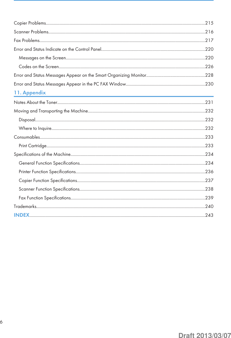 Copier Problems............................................................................................................................................215Scanner Problems..........................................................................................................................................216Fax Problems..................................................................................................................................................217Error and Status Indicate on the Control Panel...........................................................................................220Messages on the Screen...........................................................................................................................220Codes on the Screen.................................................................................................................................226Error and Status Messages Appear on the Smart Organizing Monitor...................................................228Error and Status Messages Appear in the PC FAX Window......................................................................23011. AppendixNotes About the Toner..................................................................................................................................231Moving and Transporting the Machine.......................................................................................................232Disposal......................................................................................................................................................232Where to Inquire.......................................................................................................................................232Consumables..................................................................................................................................................233Print Cartridge............................................................................................................................................233Specifications of the Machine......................................................................................................................234General Function Specifications..............................................................................................................234Printer Function Specifications..................................................................................................................236Copier Function Specifications.................................................................................................................237Scanner Function Specifications...............................................................................................................238Fax Function Specifications......................................................................................................................239Trademarks.....................................................................................................................................................240INDEX...........................................................................................................................................................2436Draft 2013/03/07