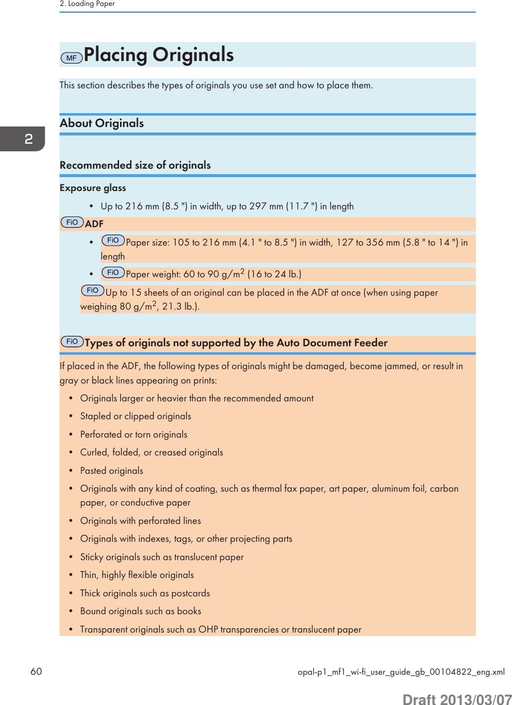 MFPlacing OriginalsThis section describes the types of originals you use set and how to place them.About OriginalsRecommended size of originalsExposure glass• Up to 216 mm (8.5 &quot;) in width, up to 297 mm (11.7 &quot;) in lengthFiOADF•FiOPaper size: 105 to 216 mm (4.1 &quot; to 8.5 &quot;) in width, 127 to 356 mm (5.8 &quot; to 14 &quot;) inlength•FiOPaper weight: 60 to 90 g/m2 (16 to 24 lb.)FiOUp to 15 sheets of an original can be placed in the ADF at once (when using paperweighing 80 g/m2, 21.3 lb.).FiOTypes of originals not supported by the Auto Document FeederIf placed in the ADF, the following types of originals might be damaged, become jammed, or result ingray or black lines appearing on prints:• Originals larger or heavier than the recommended amount• Stapled or clipped originals• Perforated or torn originals• Curled, folded, or creased originals• Pasted originals• Originals with any kind of coating, such as thermal fax paper, art paper, aluminum foil, carbonpaper, or conductive paper• Originals with perforated lines• Originals with indexes, tags, or other projecting parts• Sticky originals such as translucent paper• Thin, highly flexible originals• Thick originals such as postcards• Bound originals such as books• Transparent originals such as OHP transparencies or translucent paper2. Loading Paper60 opal-p1_mf1_wi-fi_user_guide_gb_00104822_eng.xmlDraft 2013/03/07