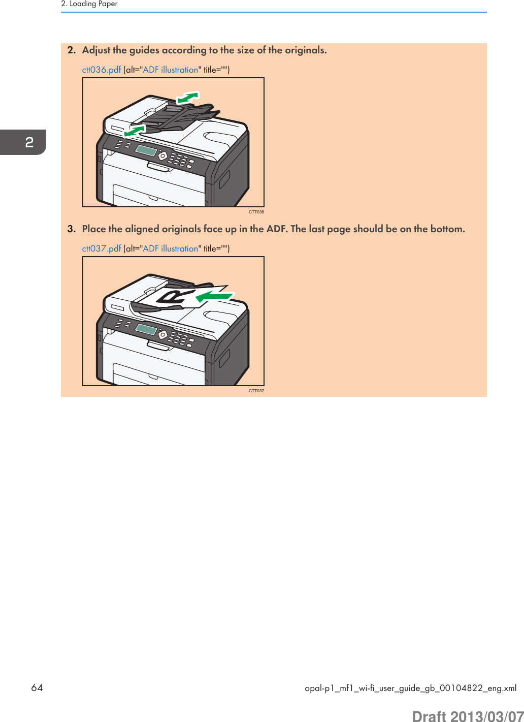 2. Adjust the guides according to the size of the originals.ctt036.pdf (alt=&quot;ADF illustration&quot; title=&quot;&quot;)CTT0363. Place the aligned originals face up in the ADF. The last page should be on the bottom.ctt037.pdf (alt=&quot;ADF illustration&quot; title=&quot;&quot;)CTT0372. Loading Paper64 opal-p1_mf1_wi-fi_user_guide_gb_00104822_eng.xmlDraft 2013/03/07