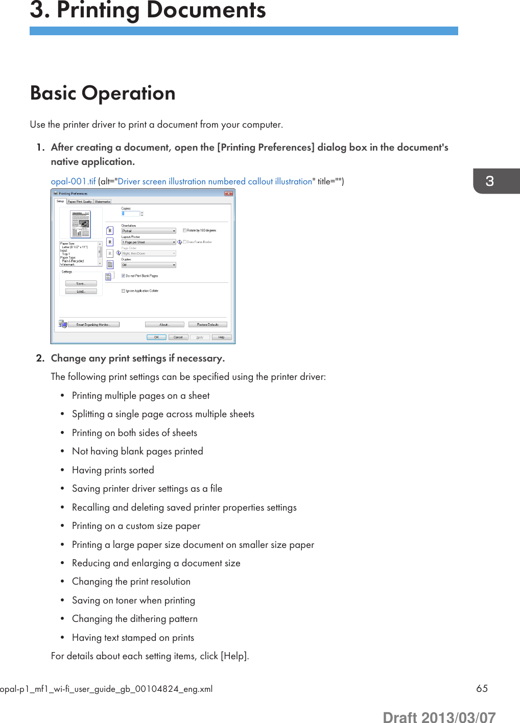 3. Printing DocumentsBasic OperationUse the printer driver to print a document from your computer.1. After creating a document, open the [Printing Preferences] dialog box in the document&apos;snative application.opal-001.tif (alt=&quot;Driver screen illustration numbered callout illustration&quot; title=&quot;&quot;)2. Change any print settings if necessary.The following print settings can be specified using the printer driver:• Printing multiple pages on a sheet• Splitting a single page across multiple sheets• Printing on both sides of sheets• Not having blank pages printed• Having prints sorted• Saving printer driver settings as a file• Recalling and deleting saved printer properties settings• Printing on a custom size paper• Printing a large paper size document on smaller size paper• Reducing and enlarging a document size• Changing the print resolution• Saving on toner when printing• Changing the dithering pattern• Having text stamped on printsFor details about each setting items, click [Help].opal-p1_mf1_wi-fi_user_guide_gb_00104824_eng.xml 65Draft 2013/03/07