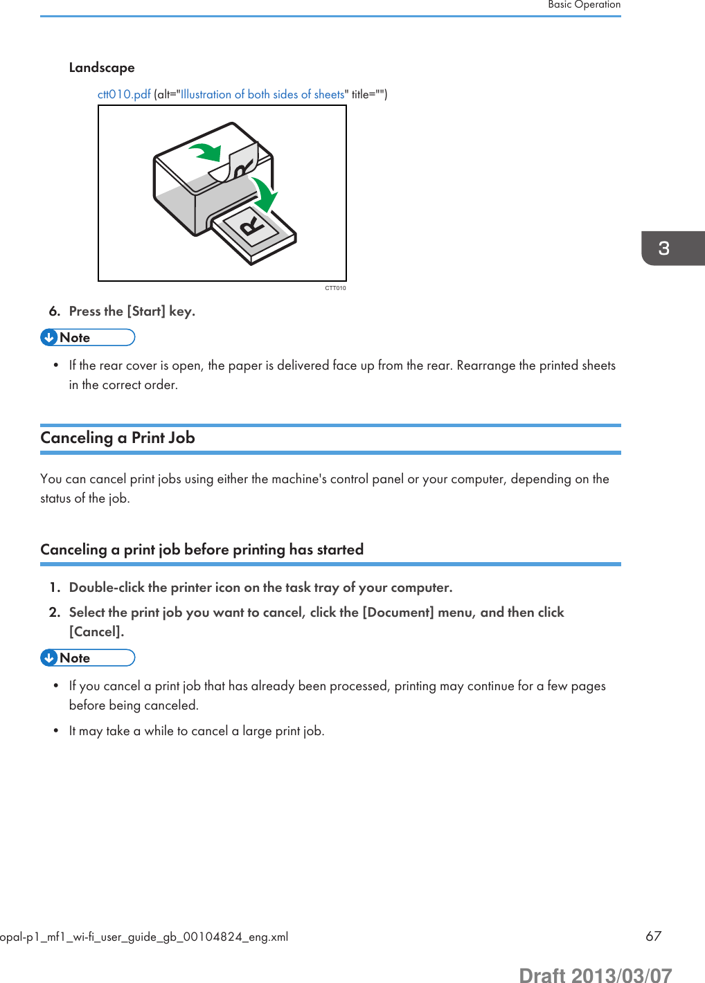 Landscapectt010.pdf (alt=&quot;Illustration of both sides of sheets&quot; title=&quot;&quot;)CTT0106. Press the [Start] key.• If the rear cover is open, the paper is delivered face up from the rear. Rearrange the printed sheetsin the correct order.Canceling a Print JobYou can cancel print jobs using either the machine&apos;s control panel or your computer, depending on thestatus of the job.Canceling a print job before printing has started1. Double-click the printer icon on the task tray of your computer.2. Select the print job you want to cancel, click the [Document] menu, and then click[Cancel].• If you cancel a print job that has already been processed, printing may continue for a few pagesbefore being canceled.• It may take a while to cancel a large print job.Basic Operationopal-p1_mf1_wi-fi_user_guide_gb_00104824_eng.xml 67Draft 2013/03/07