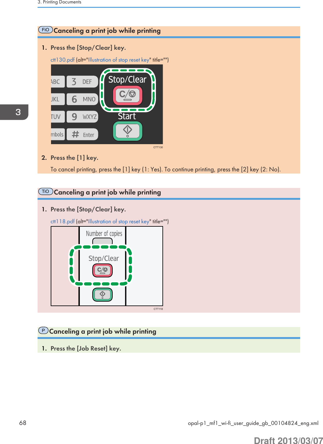 FiOCanceling a print job while printing1. Press the [Stop/Clear] key.ctt130.pdf (alt=&quot;Illustration of stop reset key&quot; title=&quot;&quot;)CTT1302. Press the [1] key.To cancel printing, press the [1] key (1: Yes). To continue printing, press the [2] key (2: No).TiOCanceling a print job while printing1. Press the [Stop/Clear] key.ctt118.pdf (alt=&quot;Illustration of stop reset key&quot; title=&quot;&quot;)CTT118PCanceling a print job while printing1. Press the [Job Reset] key.3. Printing Documents68 opal-p1_mf1_wi-fi_user_guide_gb_00104824_eng.xmlDraft 2013/03/07