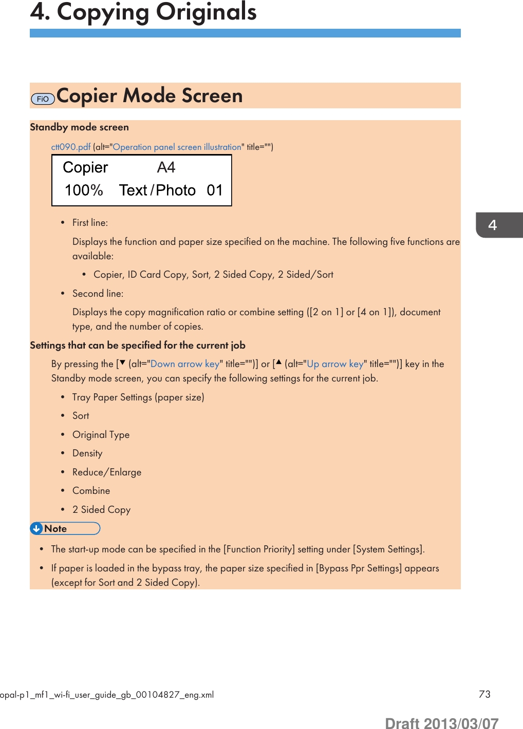 4. Copying OriginalsFiOCopier Mode ScreenStandby mode screenctt090.pdf (alt=&quot;Operation panel screen illustration&quot; title=&quot;&quot;)• First line:Displays the function and paper size specified on the machine. The following five functions areavailable:• Copier, ID Card Copy, Sort, 2 Sided Copy, 2 Sided/Sort• Second line:Displays the copy magnification ratio or combine setting ([2 on 1] or [4 on 1]), documenttype, and the number of copies.Settings that can be specified for the current jobBy pressing the [  (alt=&quot;Down arrow key&quot; title=&quot;&quot;)] or [  (alt=&quot;Up arrow key&quot; title=&quot;&quot;)] key in theStandby mode screen, you can specify the following settings for the current job.• Tray Paper Settings (paper size)• Sort• Original Type• Density• Reduce/Enlarge• Combine• 2 Sided Copy• The start-up mode can be specified in the [Function Priority] setting under [System Settings].• If paper is loaded in the bypass tray, the paper size specified in [Bypass Ppr Settings] appears(except for Sort and 2 Sided Copy).opal-p1_mf1_wi-fi_user_guide_gb_00104827_eng.xml 73Draft 2013/03/07