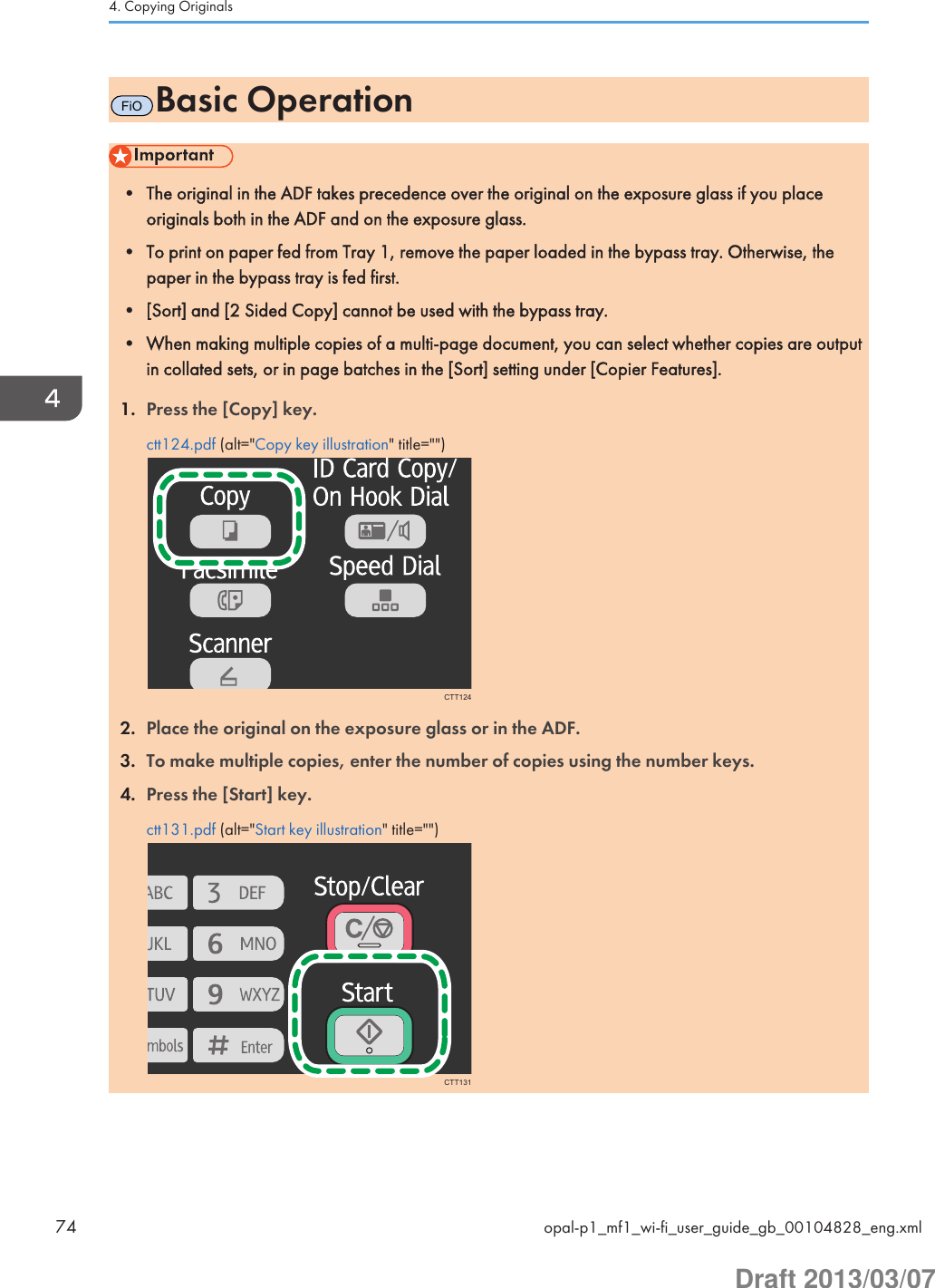 FiOBasic Operation• The original in the ADF takes precedence over the original on the exposure glass if you placeoriginals both in the ADF and on the exposure glass.• To print on paper fed from Tray 1, remove the paper loaded in the bypass tray. Otherwise, thepaper in the bypass tray is fed first.• [Sort] and [2 Sided Copy] cannot be used with the bypass tray.• When making multiple copies of a multi-page document, you can select whether copies are outputin collated sets, or in page batches in the [Sort] setting under [Copier Features].1. Press the [Copy] key.ctt124.pdf (alt=&quot;Copy key illustration&quot; title=&quot;&quot;)CTT1242. Place the original on the exposure glass or in the ADF.3. To make multiple copies, enter the number of copies using the number keys.4. Press the [Start] key.ctt131.pdf (alt=&quot;Start key illustration&quot; title=&quot;&quot;)CTT1314. Copying Originals74 opal-p1_mf1_wi-fi_user_guide_gb_00104828_eng.xmlDraft 2013/03/07