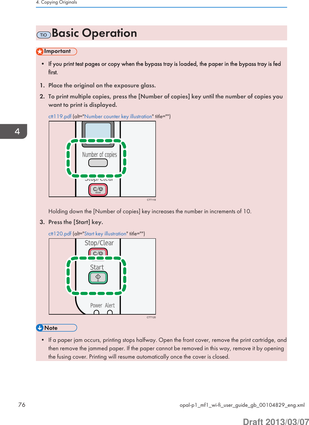 TiOBasic Operation• If you print test pages or copy when the bypass tray is loaded, the paper in the bypass tray is fedfirst.1. Place the original on the exposure glass.2. To print multiple copies, press the [Number of copies] key until the number of copies youwant to print is displayed.ctt119.pdf (alt=&quot;Number counter key illustration&quot; title=&quot;&quot;)CTT119Holding down the [Number of copies] key increases the number in increments of 10.3. Press the [Start] key.ctt120.pdf (alt=&quot;Start key illustration&quot; title=&quot;&quot;)CTT120• If a paper jam occurs, printing stops halfway. Open the front cover, remove the print cartridge, andthen remove the jammed paper. If the paper cannot be removed in this way, remove it by openingthe fusing cover. Printing will resume automatically once the cover is closed.4. Copying Originals76 opal-p1_mf1_wi-fi_user_guide_gb_00104829_eng.xmlDraft 2013/03/07