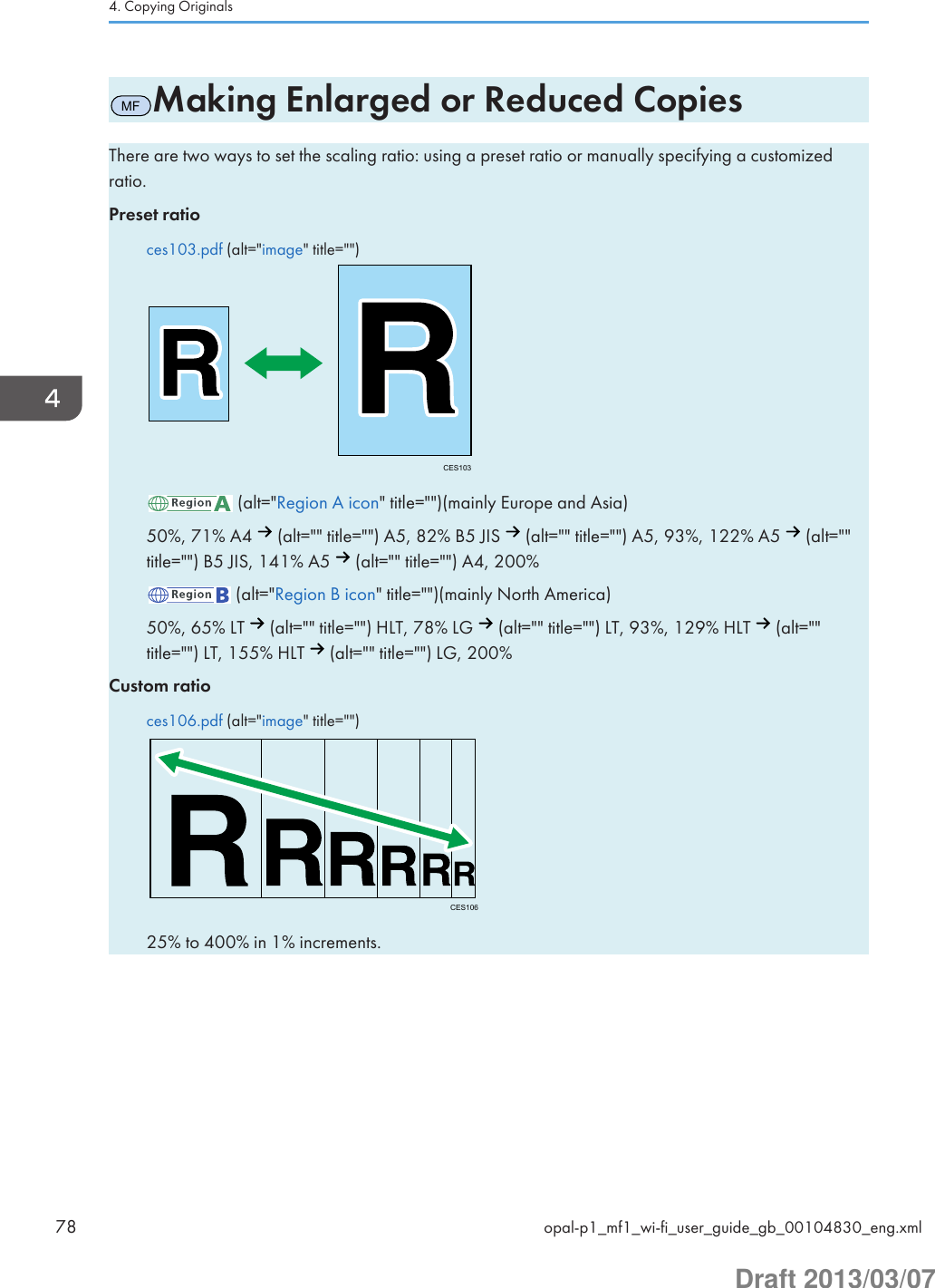 MFMaking Enlarged or Reduced CopiesThere are two ways to set the scaling ratio: using a preset ratio or manually specifying a customizedratio.Preset ratioces103.pdf (alt=&quot;image&quot; title=&quot;&quot;)CES103 (alt=&quot;Region A icon&quot; title=&quot;&quot;)(mainly Europe and Asia)50%, 71% A4   (alt=&quot;&quot; title=&quot;&quot;) A5, 82% B5 JIS   (alt=&quot;&quot; title=&quot;&quot;) A5, 93%, 122% A5   (alt=&quot;&quot;title=&quot;&quot;) B5 JIS, 141% A5   (alt=&quot;&quot; title=&quot;&quot;) A4, 200% (alt=&quot;Region B icon&quot; title=&quot;&quot;)(mainly North America)50%, 65% LT   (alt=&quot;&quot; title=&quot;&quot;) HLT, 78% LG   (alt=&quot;&quot; title=&quot;&quot;) LT, 93%, 129% HLT   (alt=&quot;&quot;title=&quot;&quot;) LT, 155% HLT   (alt=&quot;&quot; title=&quot;&quot;) LG, 200%Custom ratioces106.pdf (alt=&quot;image&quot; title=&quot;&quot;)CES10625% to 400% in 1% increments.4. Copying Originals78 opal-p1_mf1_wi-fi_user_guide_gb_00104830_eng.xmlDraft 2013/03/07