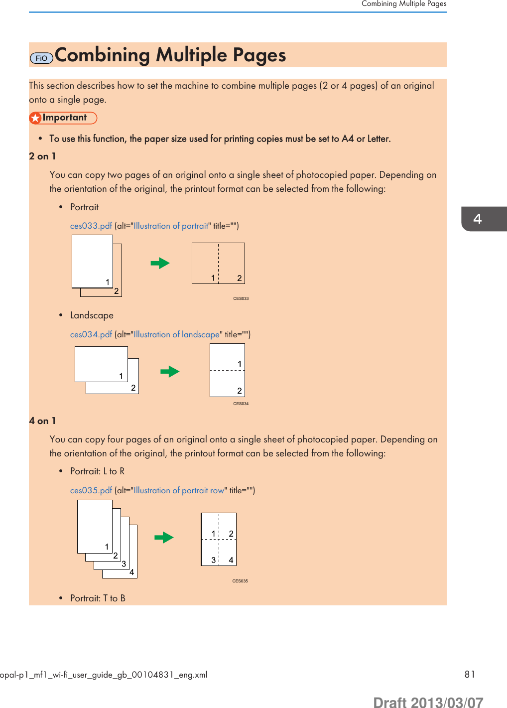 FiOCombining Multiple PagesThis section describes how to set the machine to combine multiple pages (2 or 4 pages) of an originalonto a single page.• To use this function, the paper size used for printing copies must be set to A4 or Letter.2 on 1You can copy two pages of an original onto a single sheet of photocopied paper. Depending onthe orientation of the original, the printout format can be selected from the following:• Portraitces033.pdf (alt=&quot;Illustration of portrait&quot; title=&quot;&quot;)CES033• Landscapeces034.pdf (alt=&quot;Illustration of landscape&quot; title=&quot;&quot;)CES0344 on 1You can copy four pages of an original onto a single sheet of photocopied paper. Depending onthe orientation of the original, the printout format can be selected from the following:• Portrait: L to Rces035.pdf (alt=&quot;Illustration of portrait row&quot; title=&quot;&quot;)CES035• Portrait: T to BCombining Multiple Pagesopal-p1_mf1_wi-fi_user_guide_gb_00104831_eng.xml 81Draft 2013/03/07