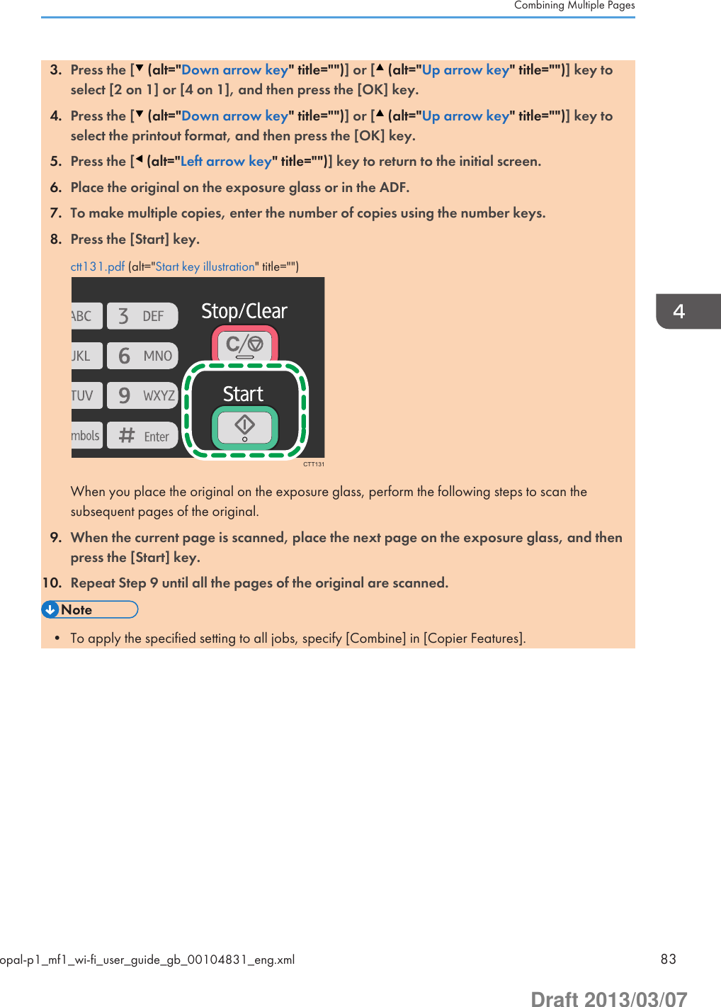 3. Press the [  (alt=&quot;Down arrow key&quot; title=&quot;&quot;)] or [  (alt=&quot;Up arrow key&quot; title=&quot;&quot;)] key toselect [2 on 1] or [4 on 1], and then press the [OK] key.4. Press the [  (alt=&quot;Down arrow key&quot; title=&quot;&quot;)] or [  (alt=&quot;Up arrow key&quot; title=&quot;&quot;)] key toselect the printout format, and then press the [OK] key.5. Press the [  (alt=&quot;Left arrow key&quot; title=&quot;&quot;)] key to return to the initial screen.6. Place the original on the exposure glass or in the ADF.7. To make multiple copies, enter the number of copies using the number keys.8. Press the [Start] key.ctt131.pdf (alt=&quot;Start key illustration&quot; title=&quot;&quot;)CTT131When you place the original on the exposure glass, perform the following steps to scan thesubsequent pages of the original.9. When the current page is scanned, place the next page on the exposure glass, and thenpress the [Start] key.10. Repeat Step 9 until all the pages of the original are scanned.• To apply the specified setting to all jobs, specify [Combine] in [Copier Features].Combining Multiple Pagesopal-p1_mf1_wi-fi_user_guide_gb_00104831_eng.xml 83Draft 2013/03/07