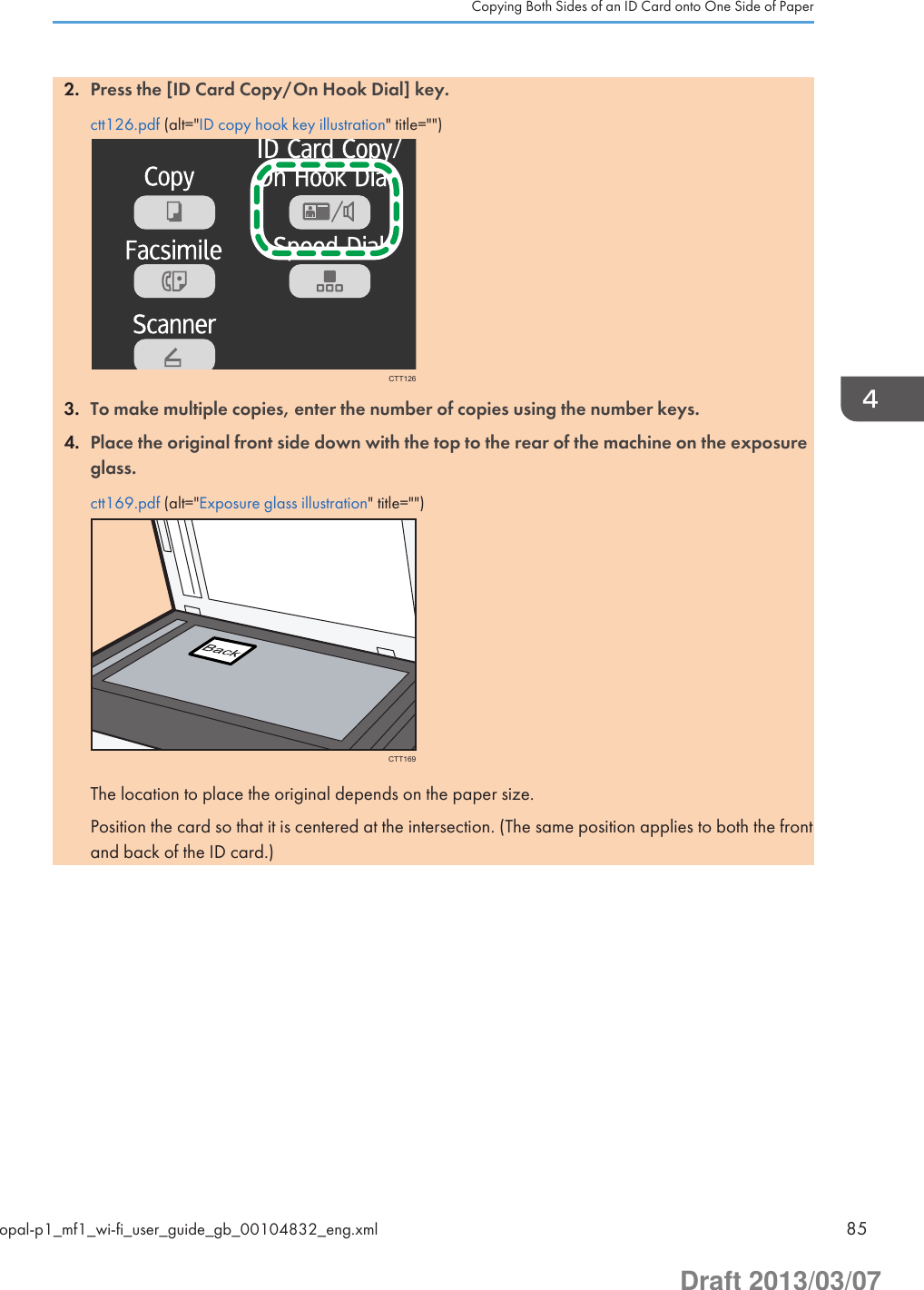 2. Press the [ID Card Copy/On Hook Dial] key.ctt126.pdf (alt=&quot;ID copy hook key illustration&quot; title=&quot;&quot;)CTT1263. To make multiple copies, enter the number of copies using the number keys.4. Place the original front side down with the top to the rear of the machine on the exposureglass.ctt169.pdf (alt=&quot;Exposure glass illustration&quot; title=&quot;&quot;)CTT169The location to place the original depends on the paper size.Position the card so that it is centered at the intersection. (The same position applies to both the frontand back of the ID card.)Copying Both Sides of an ID Card onto One Side of Paperopal-p1_mf1_wi-fi_user_guide_gb_00104832_eng.xml 85Draft 2013/03/07