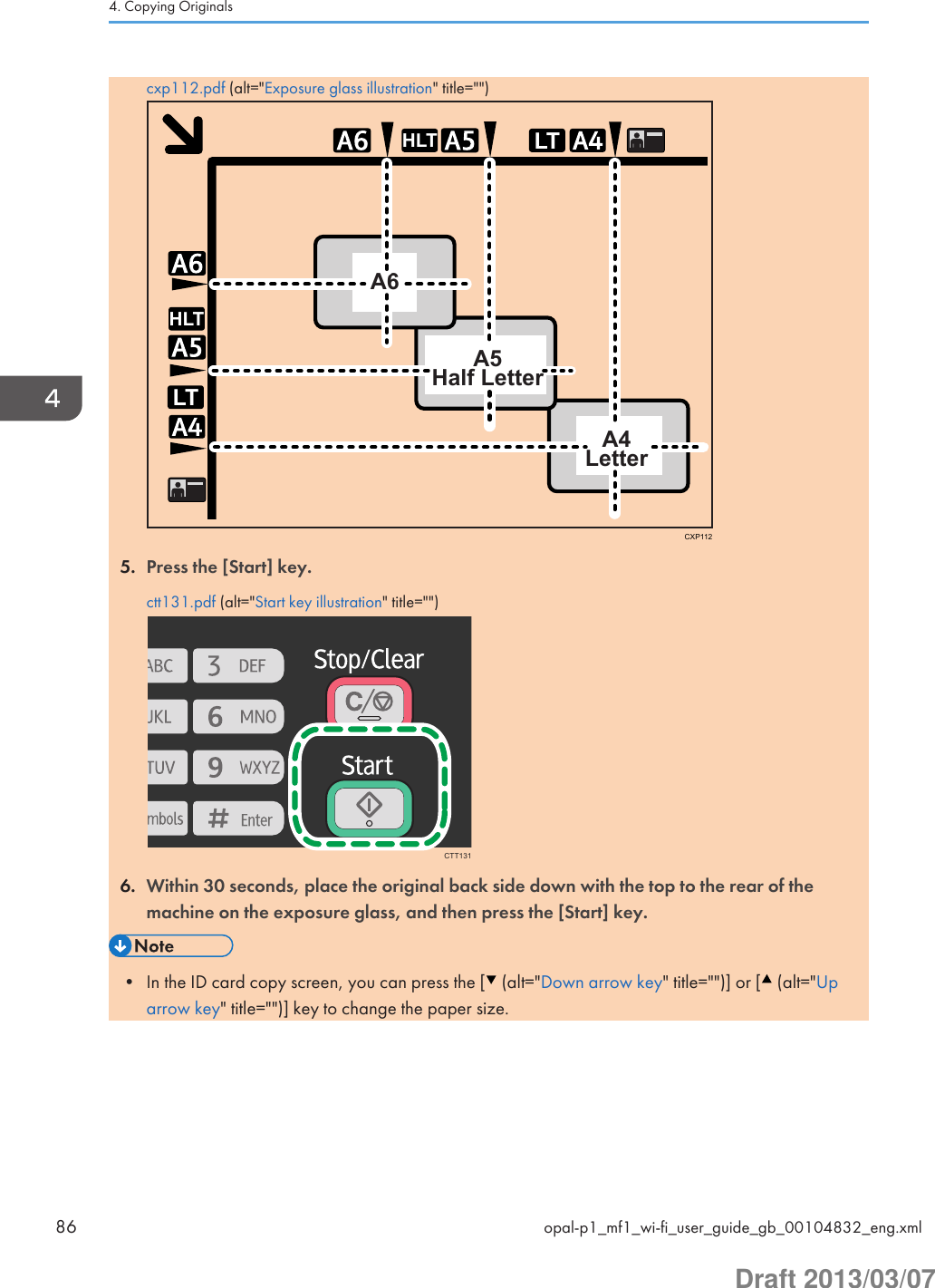 cxp112.pdf (alt=&quot;Exposure glass illustration&quot; title=&quot;&quot;)LTHLTLTHLTA6A5Half LetterA4LetterCXP1125. Press the [Start] key.ctt131.pdf (alt=&quot;Start key illustration&quot; title=&quot;&quot;)CTT1316. Within 30 seconds, place the original back side down with the top to the rear of themachine on the exposure glass, and then press the [Start] key.• In the ID card copy screen, you can press the [  (alt=&quot;Down arrow key&quot; title=&quot;&quot;)] or [  (alt=&quot;Uparrow key&quot; title=&quot;&quot;)] key to change the paper size.4. Copying Originals86 opal-p1_mf1_wi-fi_user_guide_gb_00104832_eng.xmlDraft 2013/03/07