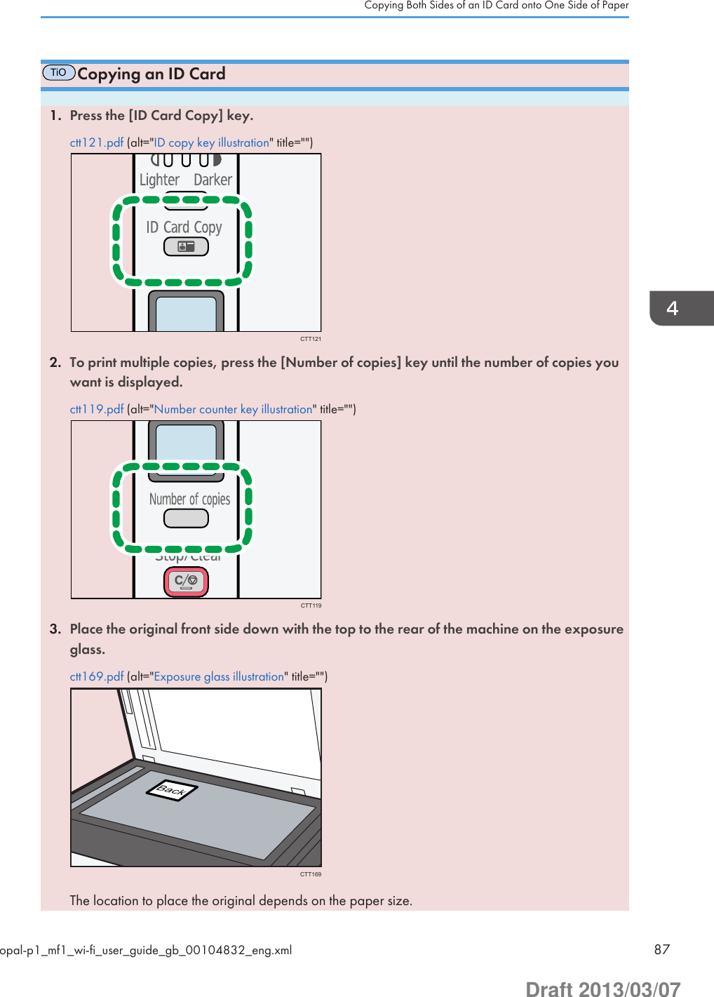 TiOCopying an ID Card1. Press the [ID Card Copy] key.ctt121.pdf (alt=&quot;ID copy key illustration&quot; title=&quot;&quot;)CTT1212. To print multiple copies, press the [Number of copies] key until the number of copies youwant is displayed.ctt119.pdf (alt=&quot;Number counter key illustration&quot; title=&quot;&quot;)CTT1193. Place the original front side down with the top to the rear of the machine on the exposureglass.ctt169.pdf (alt=&quot;Exposure glass illustration&quot; title=&quot;&quot;)CTT169The location to place the original depends on the paper size.Copying Both Sides of an ID Card onto One Side of Paperopal-p1_mf1_wi-fi_user_guide_gb_00104832_eng.xml 87Draft 2013/03/07