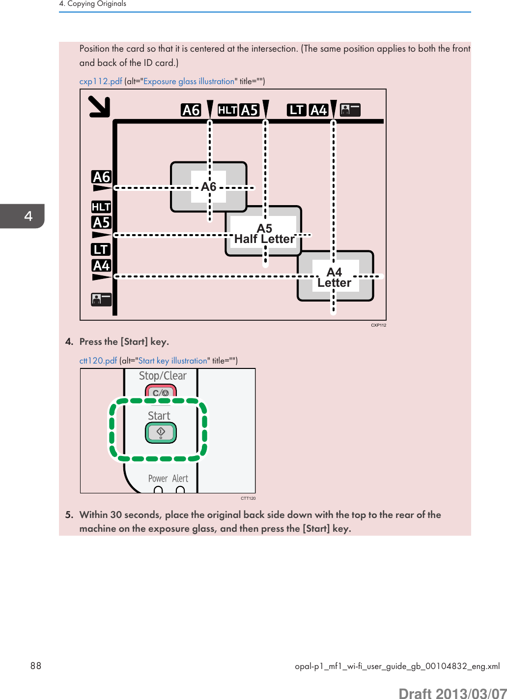 Position the card so that it is centered at the intersection. (The same position applies to both the frontand back of the ID card.)cxp112.pdf (alt=&quot;Exposure glass illustration&quot; title=&quot;&quot;)LTHLTLTHLTA6A5Half LetterA4LetterCXP1124. Press the [Start] key.ctt120.pdf (alt=&quot;Start key illustration&quot; title=&quot;&quot;)CTT1205. Within 30 seconds, place the original back side down with the top to the rear of themachine on the exposure glass, and then press the [Start] key.4. Copying Originals88 opal-p1_mf1_wi-fi_user_guide_gb_00104832_eng.xmlDraft 2013/03/07