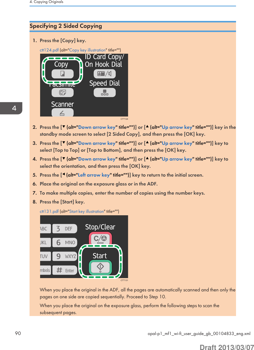 Specifying 2 Sided Copying1. Press the [Copy] key.ctt124.pdf (alt=&quot;Copy key illustration&quot; title=&quot;&quot;)CTT1242. Press the [  (alt=&quot;Down arrow key&quot; title=&quot;&quot;)] or [  (alt=&quot;Up arrow key&quot; title=&quot;&quot;)] key in thestandby mode screen to select [2 Sided Copy], and then press the [OK] key.3. Press the [  (alt=&quot;Down arrow key&quot; title=&quot;&quot;)] or [  (alt=&quot;Up arrow key&quot; title=&quot;&quot;)] key toselect [Top to Top] or [Top to Bottom], and then press the [OK] key.4. Press the [  (alt=&quot;Down arrow key&quot; title=&quot;&quot;)] or [  (alt=&quot;Up arrow key&quot; title=&quot;&quot;)] key toselect the orientation, and then press the [OK] key.5. Press the [  (alt=&quot;Left arrow key&quot; title=&quot;&quot;)] key to return to the initial screen.6. Place the original on the exposure glass or in the ADF.7. To make multiple copies, enter the number of copies using the number keys.8. Press the [Start] key.ctt131.pdf (alt=&quot;Start key illustration&quot; title=&quot;&quot;)CTT131When you place the original in the ADF, all the pages are automatically scanned and then only thepages on one side are copied sequentially. Proceed to Step 10.When you place the original on the exposure glass, perform the following steps to scan thesubsequent pages.4. Copying Originals90 opal-p1_mf1_wi-fi_user_guide_gb_00104833_eng.xmlDraft 2013/03/07