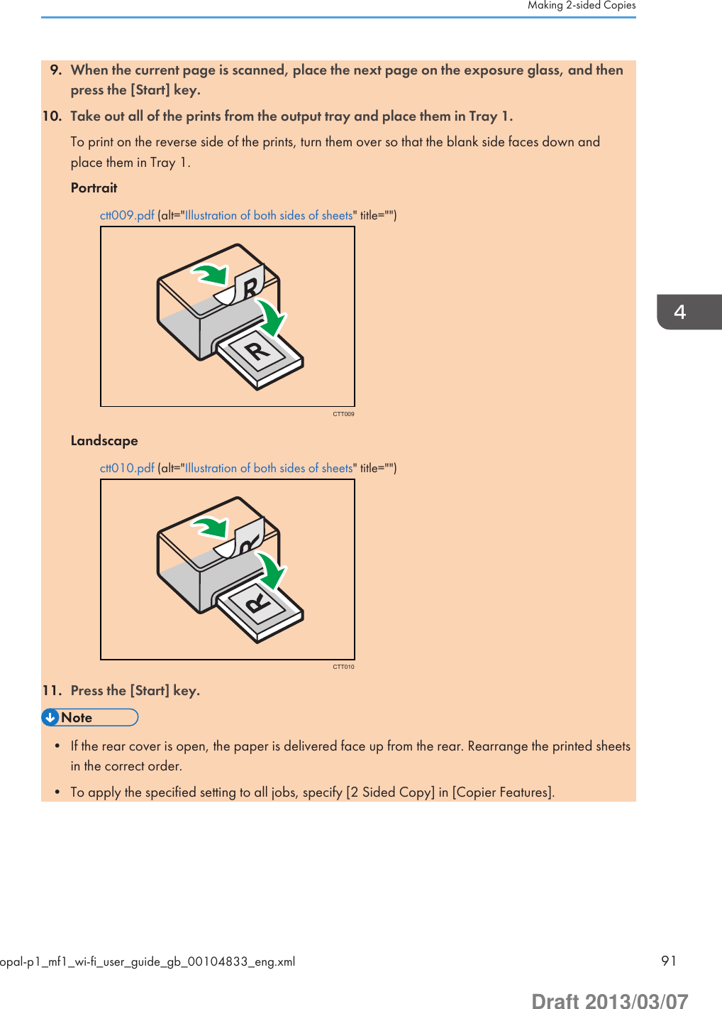 9. When the current page is scanned, place the next page on the exposure glass, and thenpress the [Start] key.10. Take out all of the prints from the output tray and place them in Tray 1.To print on the reverse side of the prints, turn them over so that the blank side faces down andplace them in Tray 1.Portraitctt009.pdf (alt=&quot;Illustration of both sides of sheets&quot; title=&quot;&quot;)CTT009Landscapectt010.pdf (alt=&quot;Illustration of both sides of sheets&quot; title=&quot;&quot;)CTT01011. Press the [Start] key.• If the rear cover is open, the paper is delivered face up from the rear. Rearrange the printed sheetsin the correct order.• To apply the specified setting to all jobs, specify [2 Sided Copy] in [Copier Features].Making 2-sided Copiesopal-p1_mf1_wi-fi_user_guide_gb_00104833_eng.xml 91Draft 2013/03/07