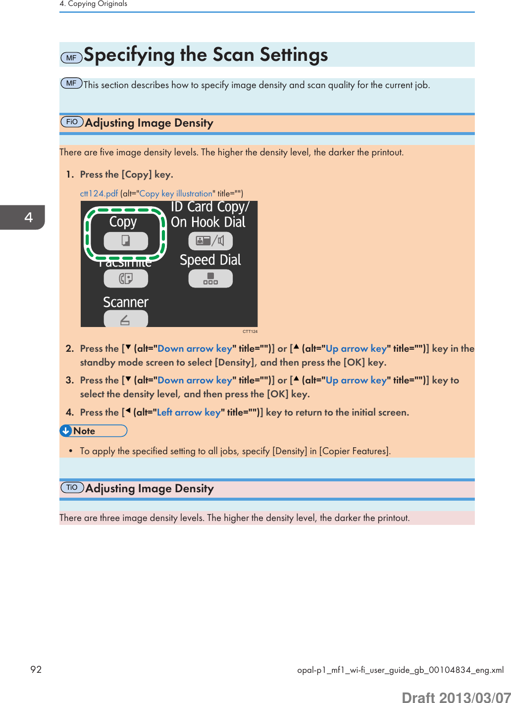 MFSpecifying the Scan SettingsMFThis section describes how to specify image density and scan quality for the current job.FiOAdjusting Image DensityThere are five image density levels. The higher the density level, the darker the printout.1. Press the [Copy] key.ctt124.pdf (alt=&quot;Copy key illustration&quot; title=&quot;&quot;)CTT1242. Press the [  (alt=&quot;Down arrow key&quot; title=&quot;&quot;)] or [  (alt=&quot;Up arrow key&quot; title=&quot;&quot;)] key in thestandby mode screen to select [Density], and then press the [OK] key.3. Press the [  (alt=&quot;Down arrow key&quot; title=&quot;&quot;)] or [  (alt=&quot;Up arrow key&quot; title=&quot;&quot;)] key toselect the density level, and then press the [OK] key.4. Press the [  (alt=&quot;Left arrow key&quot; title=&quot;&quot;)] key to return to the initial screen.• To apply the specified setting to all jobs, specify [Density] in [Copier Features].TiOAdjusting Image DensityThere are three image density levels. The higher the density level, the darker the printout.4. Copying Originals92 opal-p1_mf1_wi-fi_user_guide_gb_00104834_eng.xmlDraft 2013/03/07