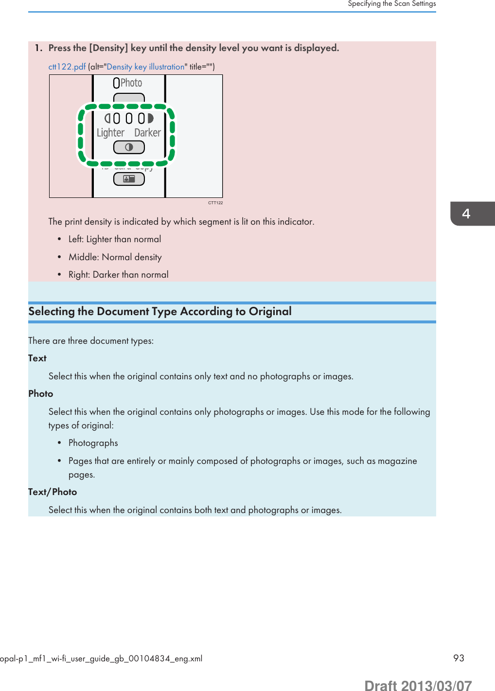 1. Press the [Density] key until the density level you want is displayed.ctt122.pdf (alt=&quot;Density key illustration&quot; title=&quot;&quot;)CTT122The print density is indicated by which segment is lit on this indicator.• Left: Lighter than normal• Middle: Normal density• Right: Darker than normalSelecting the Document Type According to OriginalThere are three document types:TextSelect this when the original contains only text and no photographs or images.PhotoSelect this when the original contains only photographs or images. Use this mode for the followingtypes of original:• Photographs• Pages that are entirely or mainly composed of photographs or images, such as magazinepages.Text/PhotoSelect this when the original contains both text and photographs or images.Specifying the Scan Settingsopal-p1_mf1_wi-fi_user_guide_gb_00104834_eng.xml 93Draft 2013/03/07