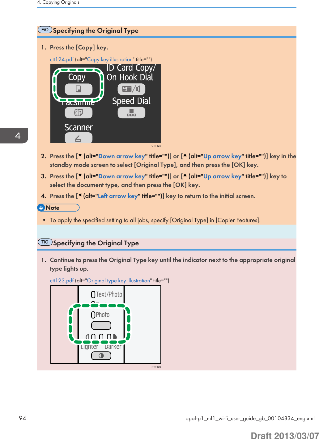 FiOSpecifying the Original Type1. Press the [Copy] key.ctt124.pdf (alt=&quot;Copy key illustration&quot; title=&quot;&quot;)CTT1242. Press the [  (alt=&quot;Down arrow key&quot; title=&quot;&quot;)] or [  (alt=&quot;Up arrow key&quot; title=&quot;&quot;)] key in thestandby mode screen to select [Original Type], and then press the [OK] key.3. Press the [  (alt=&quot;Down arrow key&quot; title=&quot;&quot;)] or [  (alt=&quot;Up arrow key&quot; title=&quot;&quot;)] key toselect the document type, and then press the [OK] key.4. Press the [  (alt=&quot;Left arrow key&quot; title=&quot;&quot;)] key to return to the initial screen.• To apply the specified setting to all jobs, specify [Original Type] in [Copier Features].TiOSpecifying the Original Type1. Continue to press the Original Type key until the indicator next to the appropriate originaltype lights up.ctt123.pdf (alt=&quot;Original type key illustration&quot; title=&quot;&quot;)CTT1234. Copying Originals94 opal-p1_mf1_wi-fi_user_guide_gb_00104834_eng.xmlDraft 2013/03/07