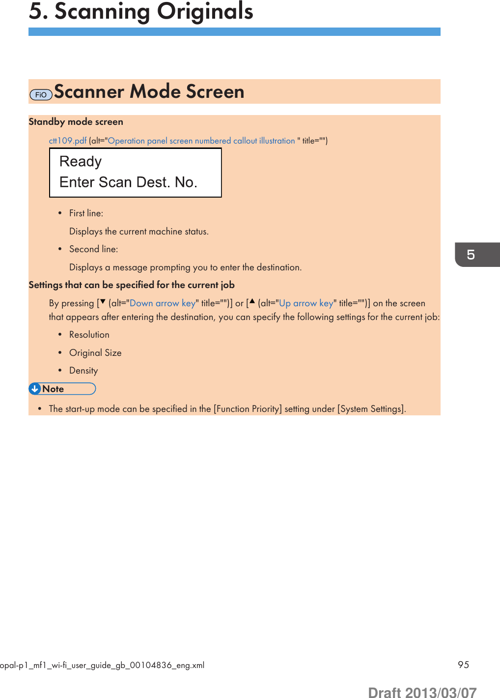 5. Scanning OriginalsFiOScanner Mode ScreenStandby mode screenctt109.pdf (alt=&quot;Operation panel screen numbered callout illustration &quot; title=&quot;&quot;)• First line:Displays the current machine status.• Second line:Displays a message prompting you to enter the destination.Settings that can be specified for the current jobBy pressing [  (alt=&quot;Down arrow key&quot; title=&quot;&quot;)] or [  (alt=&quot;Up arrow key&quot; title=&quot;&quot;)] on the screenthat appears after entering the destination, you can specify the following settings for the current job:• Resolution• Original Size• Density• The start-up mode can be specified in the [Function Priority] setting under [System Settings].opal-p1_mf1_wi-fi_user_guide_gb_00104836_eng.xml 95Draft 2013/03/07