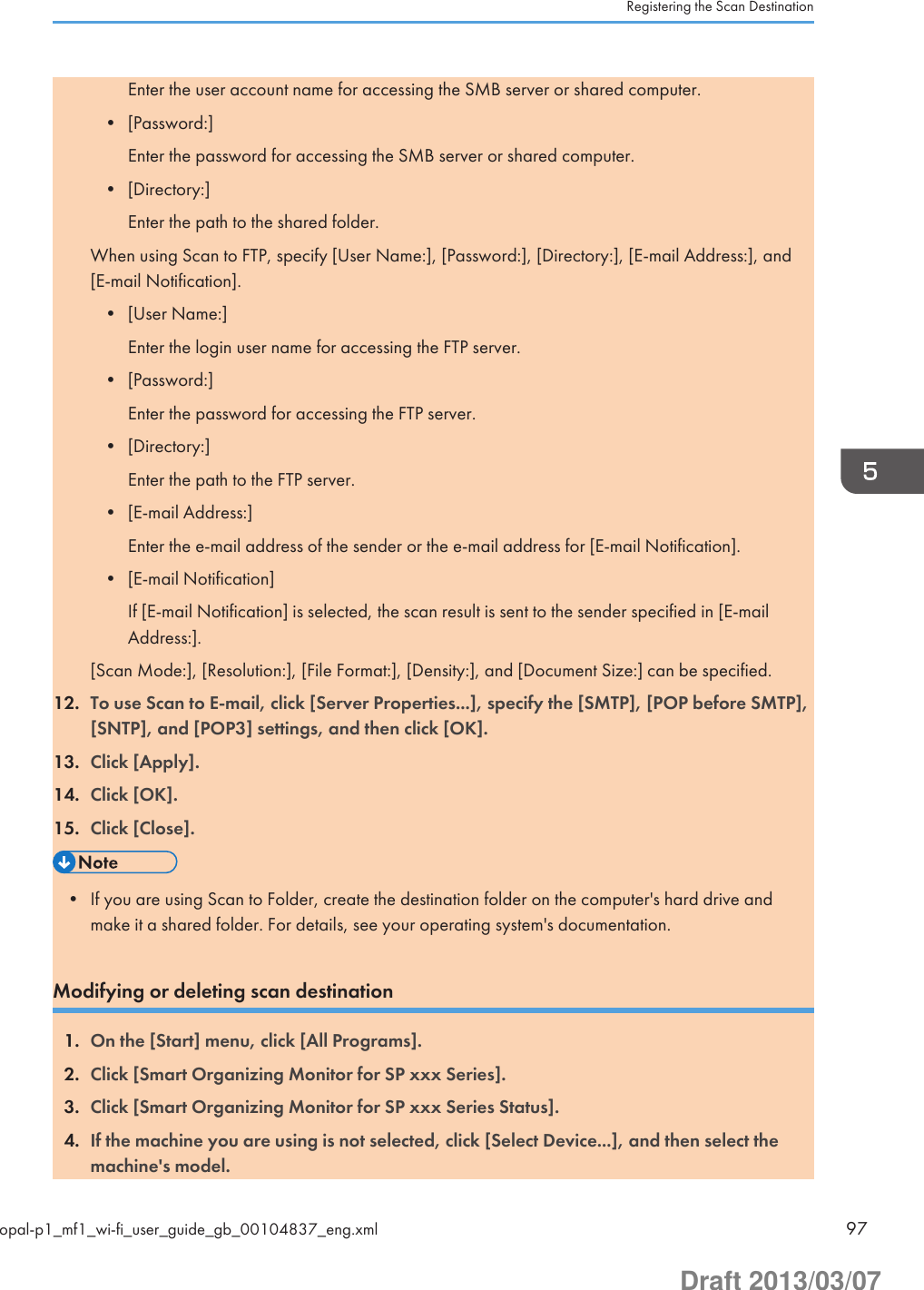 Enter the user account name for accessing the SMB server or shared computer.• [Password:]Enter the password for accessing the SMB server or shared computer.• [Directory:]Enter the path to the shared folder.When using Scan to FTP, specify [User Name:], [Password:], [Directory:], [E-mail Address:], and[E-mail Notification].• [User Name:]Enter the login user name for accessing the FTP server.• [Password:]Enter the password for accessing the FTP server.• [Directory:]Enter the path to the FTP server.• [E-mail Address:]Enter the e-mail address of the sender or the e-mail address for [E-mail Notification].• [E-mail Notification]If [E-mail Notification] is selected, the scan result is sent to the sender specified in [E-mailAddress:].[Scan Mode:], [Resolution:], [File Format:], [Density:], and [Document Size:] can be specified.12. To use Scan to E-mail, click [Server Properties...], specify the [SMTP], [POP before SMTP],[SNTP], and [POP3] settings, and then click [OK].13. Click [Apply].14. Click [OK].15. Click [Close].• If you are using Scan to Folder, create the destination folder on the computer&apos;s hard drive andmake it a shared folder. For details, see your operating system&apos;s documentation.Modifying or deleting scan destination1. On the [Start] menu, click [All Programs].2. Click [Smart Organizing Monitor for SP xxx Series].3. Click [Smart Organizing Monitor for SP xxx Series Status].4. If the machine you are using is not selected, click [Select Device...], and then select themachine&apos;s model.Registering the Scan Destinationopal-p1_mf1_wi-fi_user_guide_gb_00104837_eng.xml 97Draft 2013/03/07