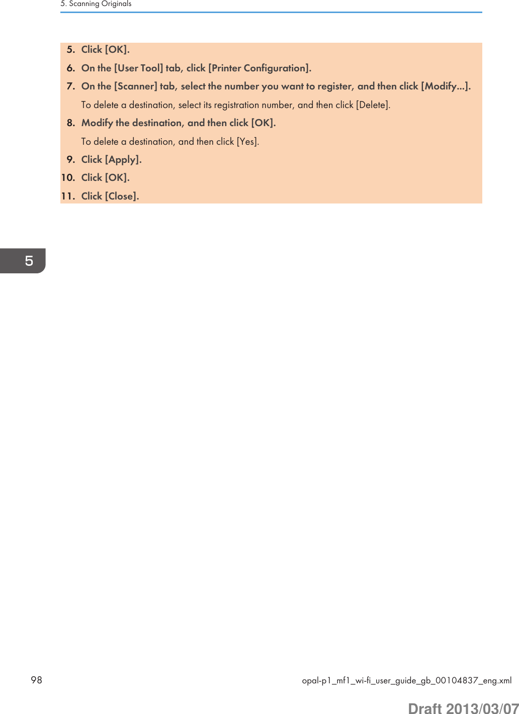 5. Click [OK].6. On the [User Tool] tab, click [Printer Configuration].7. On the [Scanner] tab, select the number you want to register, and then click [Modify...].To delete a destination, select its registration number, and then click [Delete].8. Modify the destination, and then click [OK].To delete a destination, and then click [Yes].9. Click [Apply].10. Click [OK].11. Click [Close].5. Scanning Originals98 opal-p1_mf1_wi-fi_user_guide_gb_00104837_eng.xmlDraft 2013/03/07