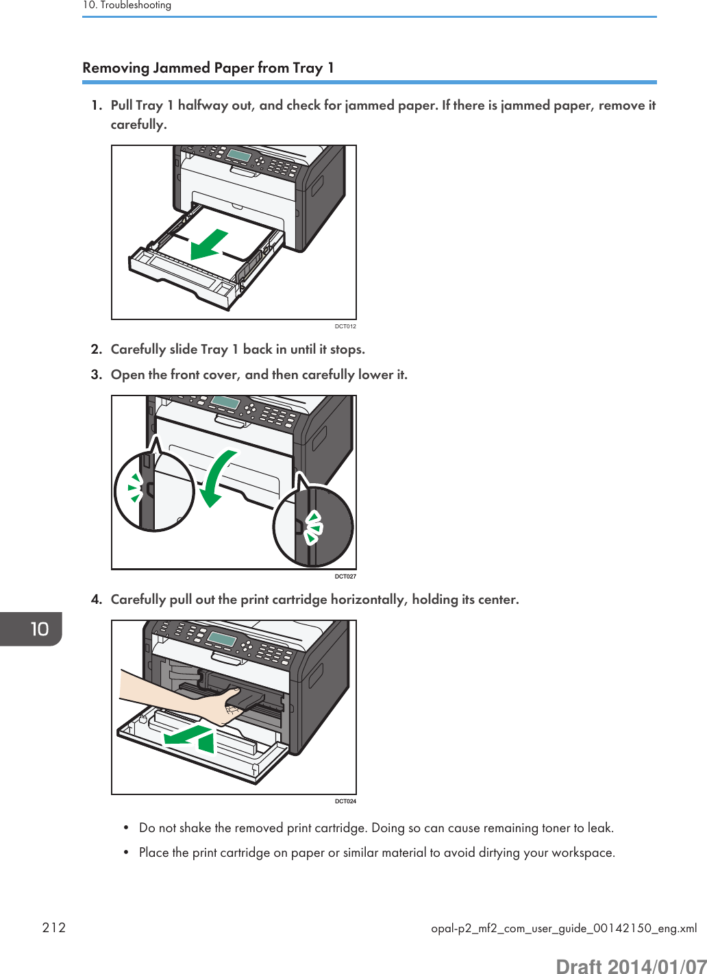 Removing Jammed Paper from Tray 11. Pull Tray 1 halfway out, and check for jammed paper. If there is jammed paper, remove itcarefully.DCT0122. Carefully slide Tray 1 back in until it stops.3. Open the front cover, and then carefully lower it.DCT0274. Carefully pull out the print cartridge horizontally, holding its center.DCT024• Do not shake the removed print cartridge. Doing so can cause remaining toner to leak.• Place the print cartridge on paper or similar material to avoid dirtying your workspace.10. Troubleshooting212 opal-p2_mf2_com_user_guide_00142150_eng.xmlDraft 2014/01/07
