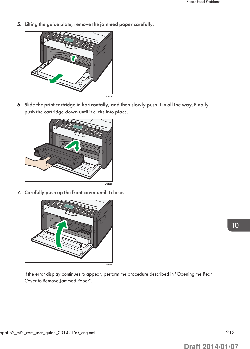 5. Lifting the guide plate, remove the jammed paper carefully.DCT0256. Slide the print cartridge in horizontally, and then slowly push it in all the way. Finally,push the cartridge down until it clicks into place.DCT0267. Carefully push up the front cover until it closes.DCT028If the error display continues to appear, perform the procedure described in &quot;Opening the RearCover to Remove Jammed Paper&quot;.Paper Feed Problemsopal-p2_mf2_com_user_guide_00142150_eng.xml 213Draft 2014/01/07