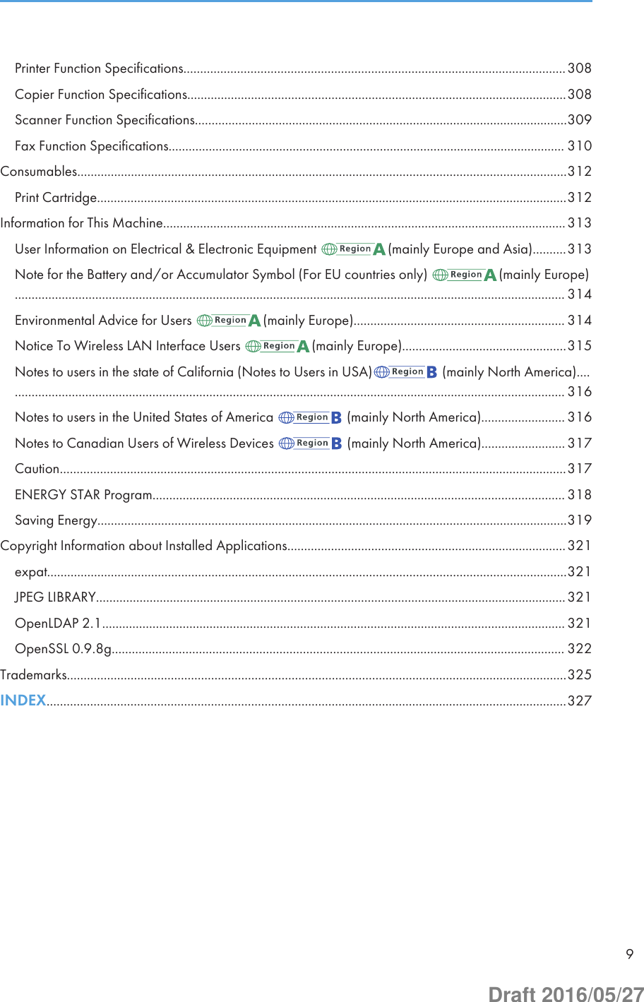 Printer Function Specifications..................................................................................................................308Copier Function Specifications.................................................................................................................308Scanner Function Specifications...............................................................................................................309Fax Function Specifications...................................................................................................................... 310Consumables..................................................................................................................................................312Print Cartridge............................................................................................................................................312Information for This Machine........................................................................................................................313User Information on Electrical &amp; Electronic Equipment  (mainly Europe and Asia)..........313Note for the Battery and/or Accumulator Symbol (For EU countries only)  (mainly Europe).................................................................................................................................................................... 314Environmental Advice for Users  (mainly Europe)............................................................... 314Notice To Wireless LAN Interface Users  (mainly Europe).................................................315Notes to users in the state of California (Notes to Users in USA)  (mainly North America)........................................................................................................................................................................ 316Notes to users in the United States of America   (mainly North America)......................... 316Notes to Canadian Users of Wireless Devices   (mainly North America)......................... 317Caution.......................................................................................................................................................317ENERGY STAR Program........................................................................................................................... 318Saving Energy............................................................................................................................................319Copyright Information about Installed Applications...................................................................................321expat...........................................................................................................................................................321JPEG LIBRARY............................................................................................................................................321OpenLDAP 2.1.......................................................................................................................................... 321OpenSSL 0.9.8g....................................................................................................................................... 322Trademarks.....................................................................................................................................................325INDEX...........................................................................................................................................................3279Draft 2016/05/27