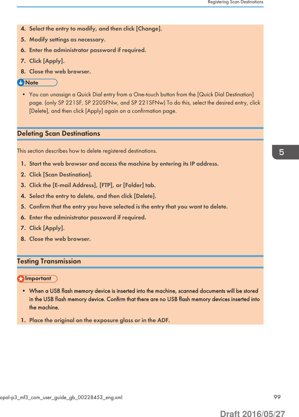 4. Select the entry to modify, and then click [Change].5. Modify settings as necessary.6. Enter the administrator password if required.7. Click [Apply].8. Close the web browser.• You can unassign a Quick Dial entry from a One-touch button from the [Quick Dial Destination]page. (only SP 221SF, SP 220SFNw, and SP 221SFNw) To do this, select the desired entry, click[Delete], and then click [Apply] again on a confirmation page.Deleting Scan DestinationsThis section describes how to delete registered destinations.1. Start the web browser and access the machine by entering its IP address.2. Click [Scan Destination].3. Click the [E-mail Address], [FTP], or [Folder] tab.4. Select the entry to delete, and then click [Delete].5. Confirm that the entry you have selected is the entry that you want to delete.6. Enter the administrator password if required.7. Click [Apply].8. Close the web browser.Testing Transmission• When a USB flash memory device is inserted into the machine, scanned documents will be storedin the USB flash memory device. Confirm that there are no USB flash memory devices inserted intothe machine.1. Place the original on the exposure glass or in the ADF.Registering Scan Destinationsopal-p3_mf3_com_user_guide_gb_00228453_eng.xml 99Draft 2016/05/27