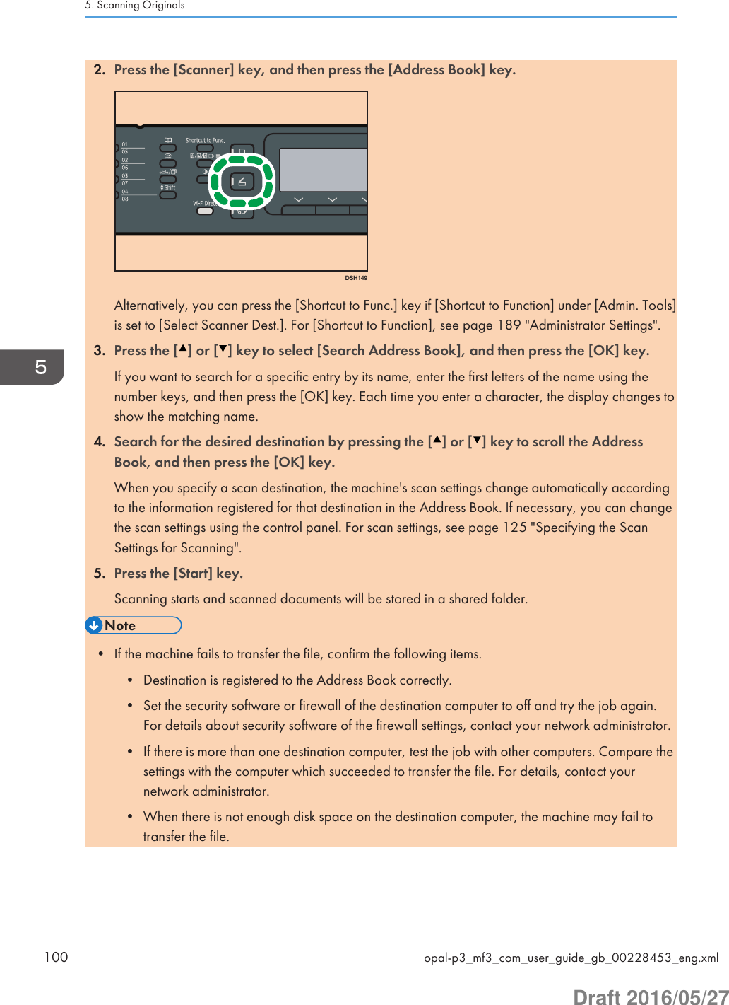 2. Press the [Scanner] key, and then press the [Address Book] key.DSH149Alternatively, you can press the [Shortcut to Func.] key if [Shortcut to Function] under [Admin. Tools]is set to [Select Scanner Dest.]. For [Shortcut to Function], see page 189 &quot;Administrator Settings&quot;.3. Press the [ ] or [ ] key to select [Search Address Book], and then press the [OK] key.If you want to search for a specific entry by its name, enter the first letters of the name using thenumber keys, and then press the [OK] key. Each time you enter a character, the display changes toshow the matching name.4. Search for the desired destination by pressing the [ ] or [ ] key to scroll the AddressBook, and then press the [OK] key.When you specify a scan destination, the machine&apos;s scan settings change automatically accordingto the information registered for that destination in the Address Book. If necessary, you can changethe scan settings using the control panel. For scan settings, see page 125 &quot;Specifying the ScanSettings for Scanning&quot;.5. Press the [Start] key.Scanning starts and scanned documents will be stored in a shared folder.• If the machine fails to transfer the file, confirm the following items.• Destination is registered to the Address Book correctly.• Set the security software or firewall of the destination computer to off and try the job again.For details about security software of the firewall settings, contact your network administrator.• If there is more than one destination computer, test the job with other computers. Compare thesettings with the computer which succeeded to transfer the file. For details, contact yournetwork administrator.• When there is not enough disk space on the destination computer, the machine may fail totransfer the file.5. Scanning Originals100 opal-p3_mf3_com_user_guide_gb_00228453_eng.xmlDraft 2016/05/27