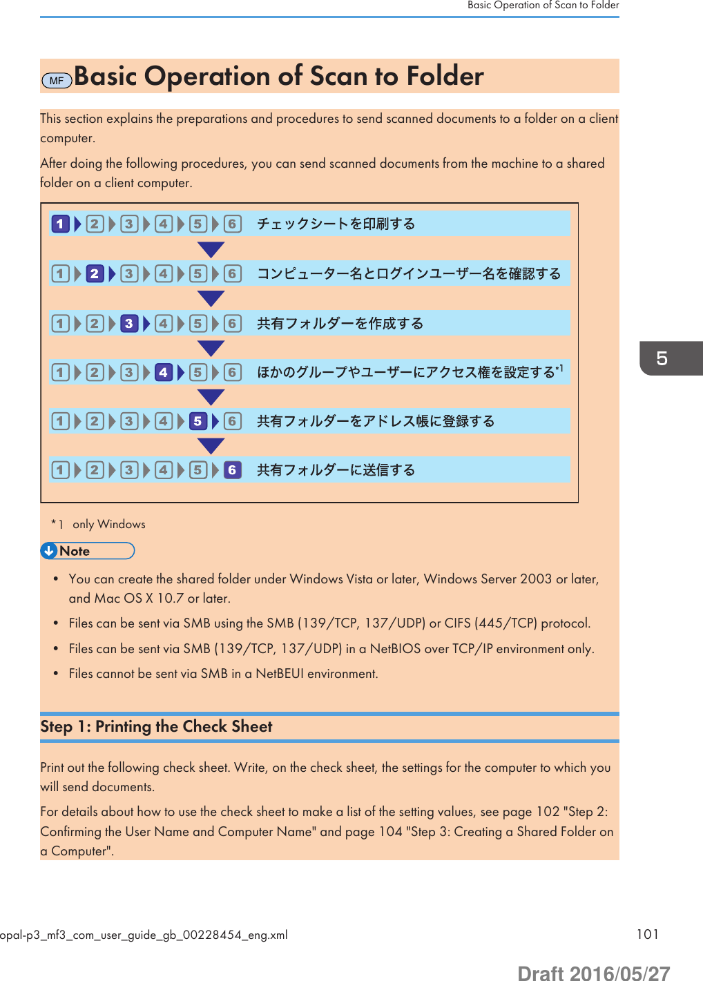 MFBasic Operation of Scan to FolderThis section explains the preparations and procedures to send scanned documents to a folder on a clientcomputer.After doing the following procedures, you can send scanned documents from the machine to a sharedfolder on a client computer.                                 *1 only Windows• You can create the shared folder under Windows Vista or later, Windows Server 2003 or later,and Mac OS X 10.7 or later.• Files can be sent via SMB using the SMB (139/TCP, 137/UDP) or CIFS (445/TCP) protocol.• Files can be sent via SMB (139/TCP, 137/UDP) in a NetBIOS over TCP/IP environment only.• Files cannot be sent via SMB in a NetBEUI environment.Step 1: Printing the Check SheetPrint out the following check sheet. Write, on the check sheet, the settings for the computer to which youwill send documents.For details about how to use the check sheet to make a list of the setting values, see page 102 &quot;Step 2:Confirming the User Name and Computer Name&quot; and page 104 &quot;Step 3: Creating a Shared Folder ona Computer&quot;.Basic Operation of Scan to Folderopal-p3_mf3_com_user_guide_gb_00228454_eng.xml 101Draft 2016/05/27