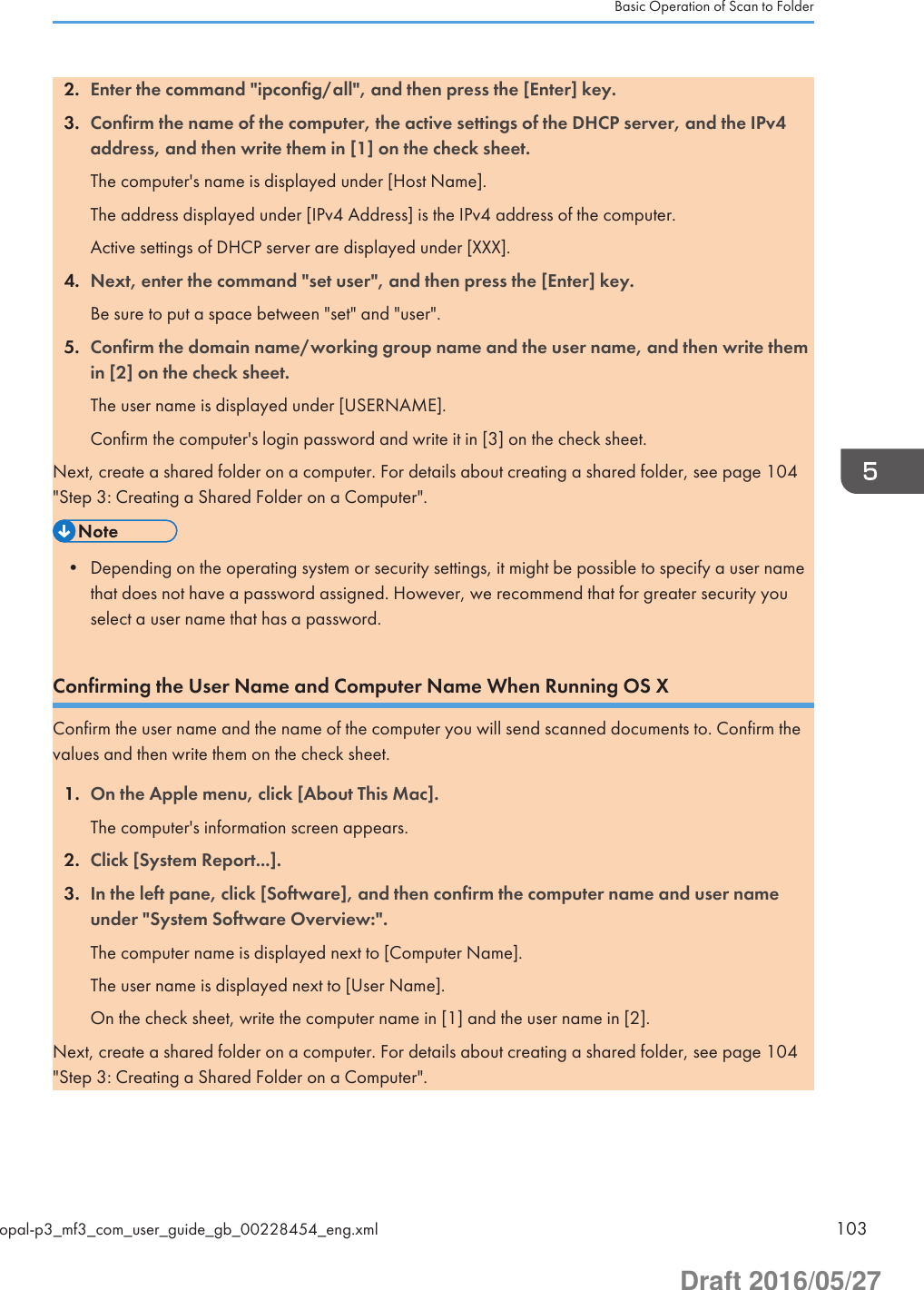 2. Enter the command &quot;ipconfig/all&quot;, and then press the [Enter] key.3. Confirm the name of the computer, the active settings of the DHCP server, and the IPv4address, and then write them in [1] on the check sheet.The computer&apos;s name is displayed under [Host Name].The address displayed under [IPv4 Address] is the IPv4 address of the computer.Active settings of DHCP server are displayed under [XXX].4. Next, enter the command &quot;set user&quot;, and then press the [Enter] key.Be sure to put a space between &quot;set&quot; and &quot;user&quot;.5. Confirm the domain name/working group name and the user name, and then write themin [2] on the check sheet.The user name is displayed under [USERNAME].Confirm the computer&apos;s login password and write it in [3] on the check sheet.Next, create a shared folder on a computer. For details about creating a shared folder, see page 104&quot;Step 3: Creating a Shared Folder on a Computer&quot;.• Depending on the operating system or security settings, it might be possible to specify a user namethat does not have a password assigned. However, we recommend that for greater security youselect a user name that has a password.Confirming the User Name and Computer Name When Running OS XConfirm the user name and the name of the computer you will send scanned documents to. Confirm thevalues and then write them on the check sheet.1. On the Apple menu, click [About This Mac].The computer&apos;s information screen appears.2. Click [System Report...].3. In the left pane, click [Software], and then confirm the computer name and user nameunder &quot;System Software Overview:&quot;.The computer name is displayed next to [Computer Name].The user name is displayed next to [User Name].On the check sheet, write the computer name in [1] and the user name in [2].Next, create a shared folder on a computer. For details about creating a shared folder, see page 104&quot;Step 3: Creating a Shared Folder on a Computer&quot;.Basic Operation of Scan to Folderopal-p3_mf3_com_user_guide_gb_00228454_eng.xml 103Draft 2016/05/27