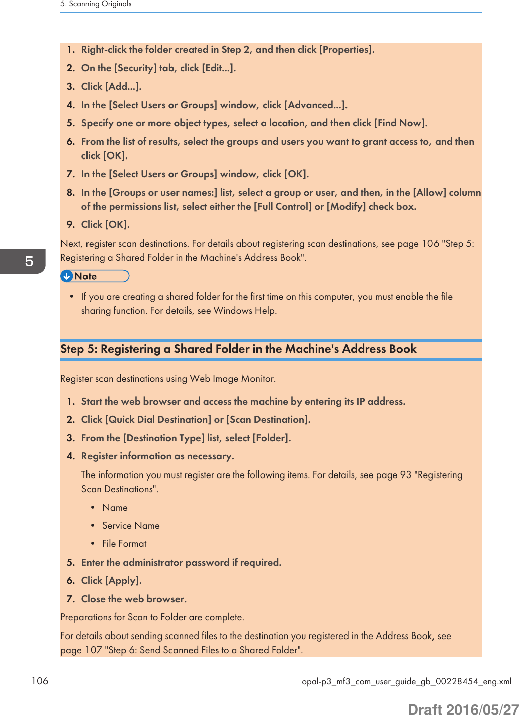 1. Right-click the folder created in Step 2, and then click [Properties].2. On the [Security] tab, click [Edit...].3. Click [Add...].4. In the [Select Users or Groups] window, click [Advanced...].5. Specify one or more object types, select a location, and then click [Find Now].6. From the list of results, select the groups and users you want to grant access to, and thenclick [OK].7. In the [Select Users or Groups] window, click [OK].8. In the [Groups or user names:] list, select a group or user, and then, in the [Allow] columnof the permissions list, select either the [Full Control] or [Modify] check box.9. Click [OK].Next, register scan destinations. For details about registering scan destinations, see page 106 &quot;Step 5:Registering a Shared Folder in the Machine&apos;s Address Book&quot;.• If you are creating a shared folder for the first time on this computer, you must enable the filesharing function. For details, see Windows Help.Step 5: Registering a Shared Folder in the Machine&apos;s Address BookRegister scan destinations using Web Image Monitor.1. Start the web browser and access the machine by entering its IP address.2. Click [Quick Dial Destination] or [Scan Destination].3. From the [Destination Type] list, select [Folder].4. Register information as necessary.The information you must register are the following items. For details, see page 93 &quot;RegisteringScan Destinations&quot;.• Name• Service Name• File Format5. Enter the administrator password if required.6. Click [Apply].7. Close the web browser.Preparations for Scan to Folder are complete.For details about sending scanned files to the destination you registered in the Address Book, seepage 107 &quot;Step 6: Send Scanned Files to a Shared Folder&quot;.5. Scanning Originals106 opal-p3_mf3_com_user_guide_gb_00228454_eng.xmlDraft 2016/05/27