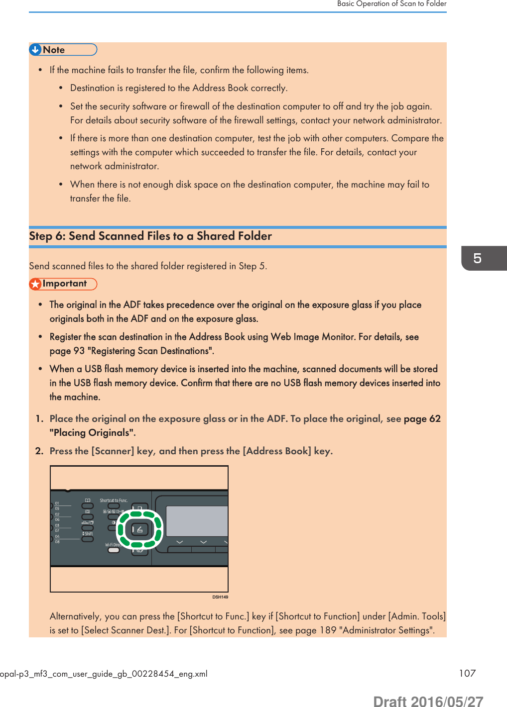 • If the machine fails to transfer the file, confirm the following items.• Destination is registered to the Address Book correctly.• Set the security software or firewall of the destination computer to off and try the job again.For details about security software of the firewall settings, contact your network administrator.• If there is more than one destination computer, test the job with other computers. Compare thesettings with the computer which succeeded to transfer the file. For details, contact yournetwork administrator.• When there is not enough disk space on the destination computer, the machine may fail totransfer the file.Step 6: Send Scanned Files to a Shared FolderSend scanned files to the shared folder registered in Step 5.• The original in the ADF takes precedence over the original on the exposure glass if you placeoriginals both in the ADF and on the exposure glass.• Register the scan destination in the Address Book using Web Image Monitor. For details, seepage 93 &quot;Registering Scan Destinations&quot;.• When a USB flash memory device is inserted into the machine, scanned documents will be storedin the USB flash memory device. Confirm that there are no USB flash memory devices inserted intothe machine.1. Place the original on the exposure glass or in the ADF. To place the original, see page 62&quot;Placing Originals&quot;.2. Press the [Scanner] key, and then press the [Address Book] key.DSH149Alternatively, you can press the [Shortcut to Func.] key if [Shortcut to Function] under [Admin. Tools]is set to [Select Scanner Dest.]. For [Shortcut to Function], see page 189 &quot;Administrator Settings&quot;.Basic Operation of Scan to Folderopal-p3_mf3_com_user_guide_gb_00228454_eng.xml 107Draft 2016/05/27