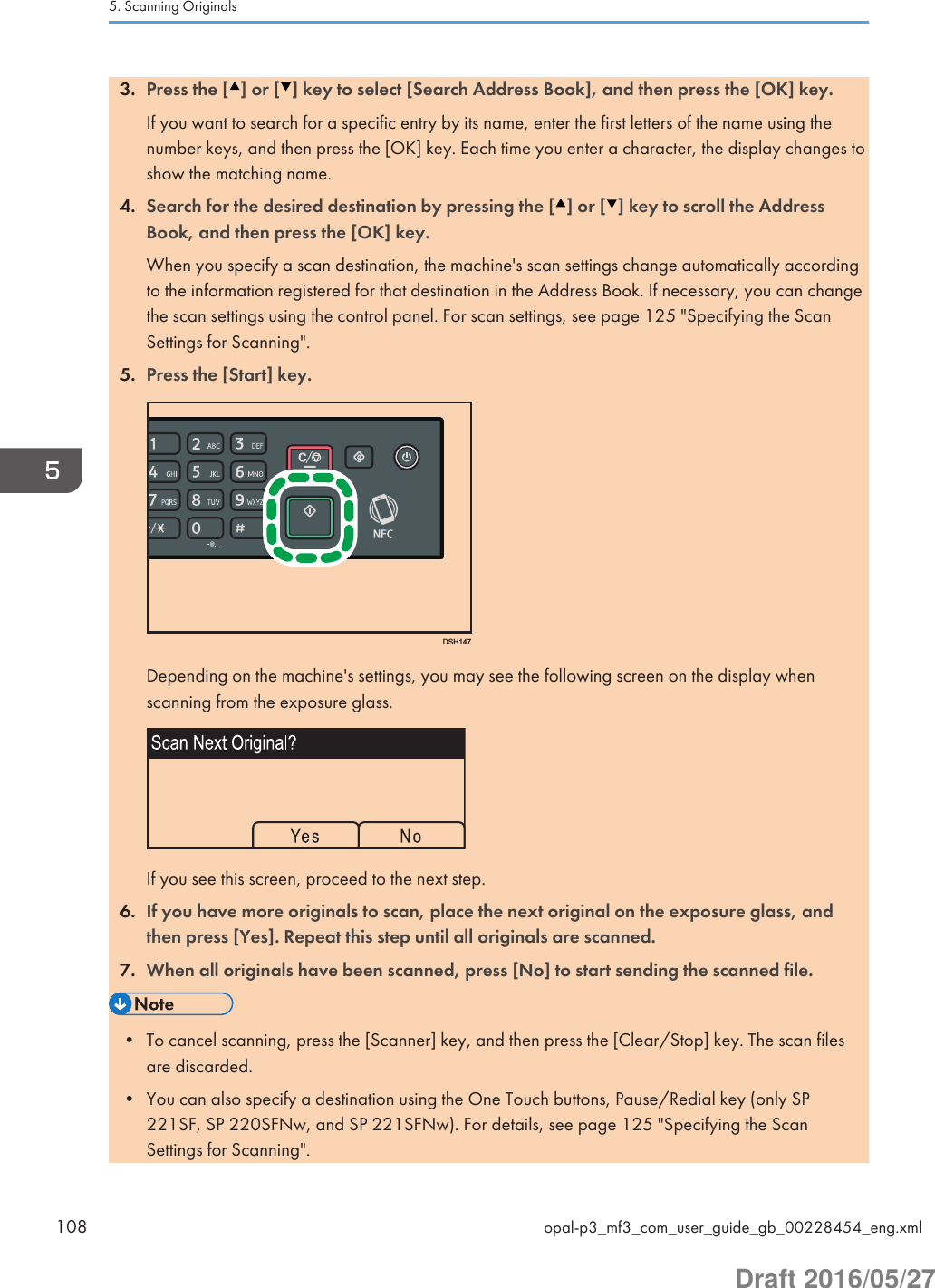 3. Press the [ ] or [ ] key to select [Search Address Book], and then press the [OK] key.If you want to search for a specific entry by its name, enter the first letters of the name using thenumber keys, and then press the [OK] key. Each time you enter a character, the display changes toshow the matching name.4. Search for the desired destination by pressing the [ ] or [ ] key to scroll the AddressBook, and then press the [OK] key.When you specify a scan destination, the machine&apos;s scan settings change automatically accordingto the information registered for that destination in the Address Book. If necessary, you can changethe scan settings using the control panel. For scan settings, see page 125 &quot;Specifying the ScanSettings for Scanning&quot;.5. Press the [Start] key.DSH147Depending on the machine&apos;s settings, you may see the following screen on the display whenscanning from the exposure glass.If you see this screen, proceed to the next step.6. If you have more originals to scan, place the next original on the exposure glass, andthen press [Yes]. Repeat this step until all originals are scanned.7. When all originals have been scanned, press [No] to start sending the scanned file.• To cancel scanning, press the [Scanner] key, and then press the [Clear/Stop] key. The scan filesare discarded.• You can also specify a destination using the One Touch buttons, Pause/Redial key (only SP221SF, SP 220SFNw, and SP 221SFNw). For details, see page 125 &quot;Specifying the ScanSettings for Scanning&quot;.5. Scanning Originals108 opal-p3_mf3_com_user_guide_gb_00228454_eng.xmlDraft 2016/05/27