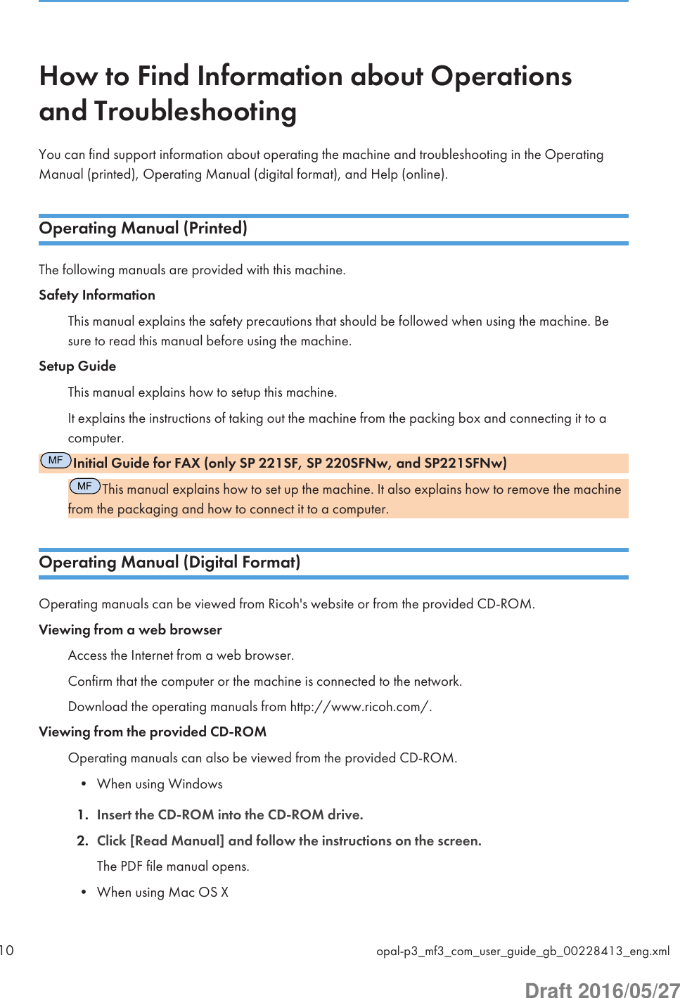 How to Find Information about Operationsand TroubleshootingYou can find support information about operating the machine and troubleshooting in the OperatingManual (printed), Operating Manual (digital format), and Help (online).Operating Manual (Printed)The following manuals are provided with this machine.Safety InformationThis manual explains the safety precautions that should be followed when using the machine. Besure to read this manual before using the machine.Setup GuideThis manual explains how to setup this machine.It explains the instructions of taking out the machine from the packing box and connecting it to acomputer.MFInitial Guide for FAX (only SP 221SF, SP 220SFNw, and SP221SFNw)MFThis manual explains how to set up the machine. It also explains how to remove the machinefrom the packaging and how to connect it to a computer.Operating Manual (Digital Format)Operating manuals can be viewed from Ricoh&apos;s website or from the provided CD-ROM.Viewing from a web browserAccess the Internet from a web browser.Confirm that the computer or the machine is connected to the network.Download the operating manuals from http://www.ricoh.com/.Viewing from the provided CD-ROMOperating manuals can also be viewed from the provided CD-ROM.• When using Windows1. Insert the CD-ROM into the CD-ROM drive.2. Click [Read Manual] and follow the instructions on the screen.The PDF file manual opens.• When using Mac OS X10 opal-p3_mf3_com_user_guide_gb_00228413_eng.xmlDraft 2016/05/27