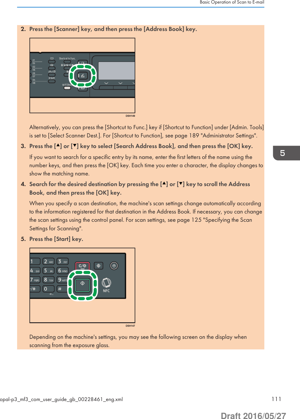 2. Press the [Scanner] key, and then press the [Address Book] key.DSH149Alternatively, you can press the [Shortcut to Func.] key if [Shortcut to Function] under [Admin. Tools]is set to [Select Scanner Dest.]. For [Shortcut to Function], see page 189 &quot;Administrator Settings&quot;.3. Press the [ ] or [ ] key to select [Search Address Book], and then press the [OK] key.If you want to search for a specific entry by its name, enter the first letters of the name using thenumber keys, and then press the [OK] key. Each time you enter a character, the display changes toshow the matching name.4. Search for the desired destination by pressing the [ ] or [ ] key to scroll the AddressBook, and then press the [OK] key.When you specify a scan destination, the machine&apos;s scan settings change automatically accordingto the information registered for that destination in the Address Book. If necessary, you can changethe scan settings using the control panel. For scan settings, see page 125 &quot;Specifying the ScanSettings for Scanning&quot;.5. Press the [Start] key.DSH147Depending on the machine&apos;s settings, you may see the following screen on the display whenscanning from the exposure glass.Basic Operation of Scan to E-mailopal-p3_mf3_com_user_guide_gb_00228461_eng.xml 111Draft 2016/05/27