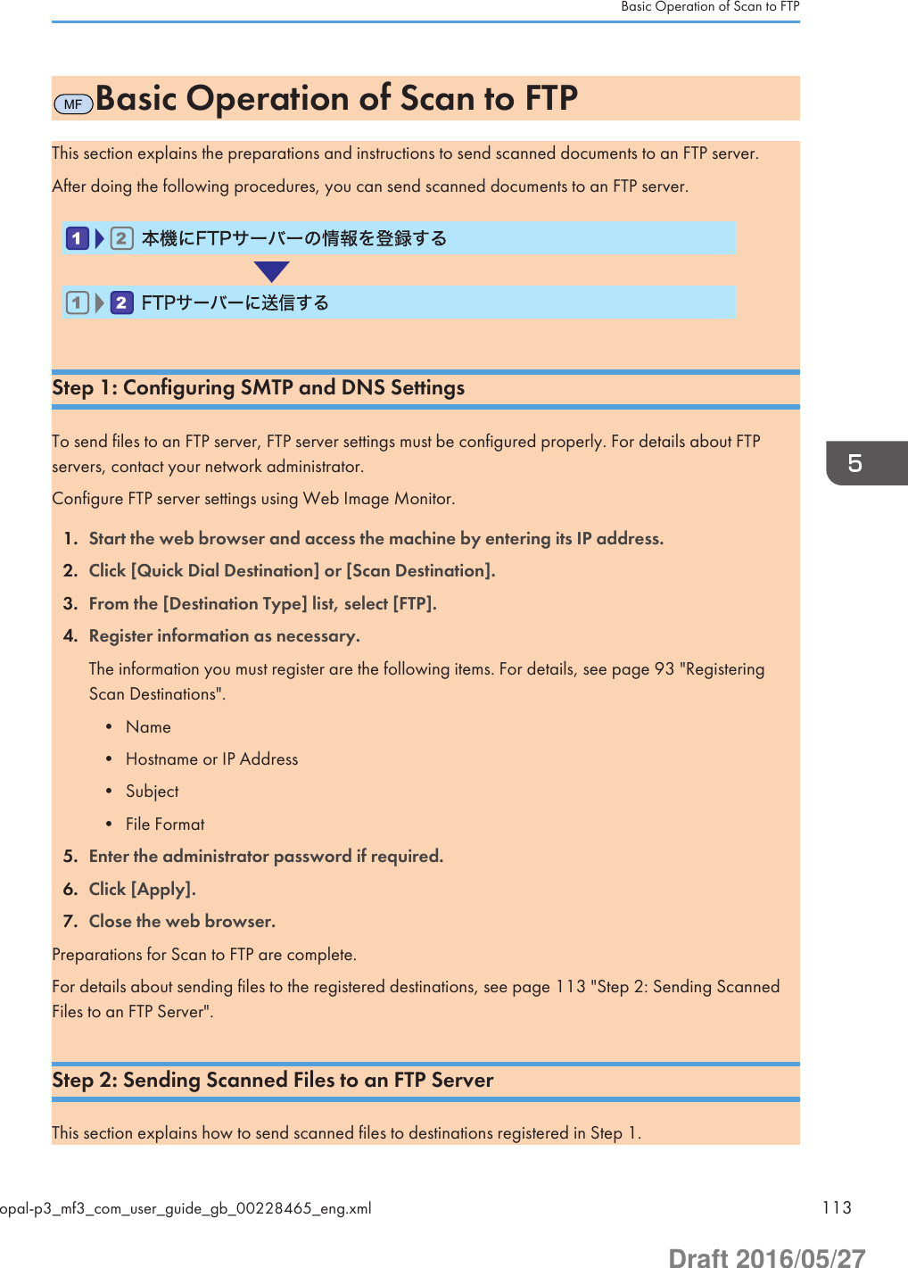 MFBasic Operation of Scan to FTPThis section explains the preparations and instructions to send scanned documents to an FTP server.After doing the following procedures, you can send scanned documents to an FTP server.   Step 1: Configuring SMTP and DNS SettingsTo send files to an FTP server, FTP server settings must be configured properly. For details about FTPservers, contact your network administrator.Configure FTP server settings using Web Image Monitor.1. Start the web browser and access the machine by entering its IP address.2. Click [Quick Dial Destination] or [Scan Destination].3. From the [Destination Type] list, select [FTP].4. Register information as necessary.The information you must register are the following items. For details, see page 93 &quot;RegisteringScan Destinations&quot;.• Name• Hostname or IP Address• Subject• File Format5. Enter the administrator password if required.6. Click [Apply].7. Close the web browser.Preparations for Scan to FTP are complete.For details about sending files to the registered destinations, see page 113 &quot;Step 2: Sending ScannedFiles to an FTP Server&quot;.Step 2: Sending Scanned Files to an FTP ServerThis section explains how to send scanned files to destinations registered in Step 1.Basic Operation of Scan to FTPopal-p3_mf3_com_user_guide_gb_00228465_eng.xml 113Draft 2016/05/27