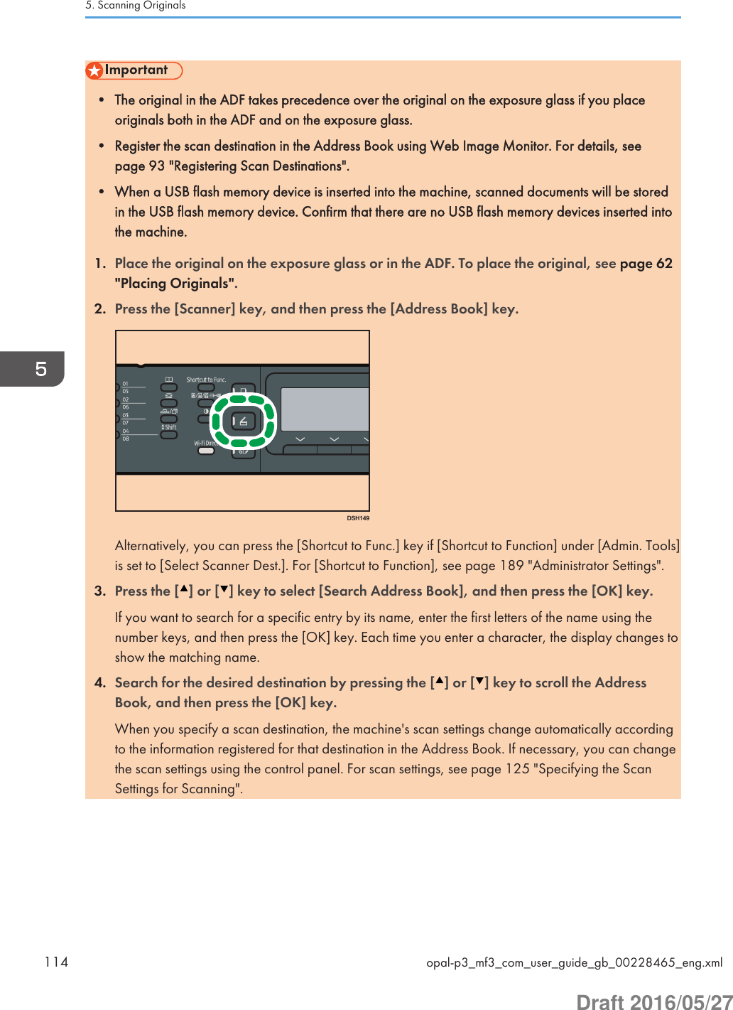 • The original in the ADF takes precedence over the original on the exposure glass if you placeoriginals both in the ADF and on the exposure glass.• Register the scan destination in the Address Book using Web Image Monitor. For details, seepage 93 &quot;Registering Scan Destinations&quot;.• When a USB flash memory device is inserted into the machine, scanned documents will be storedin the USB flash memory device. Confirm that there are no USB flash memory devices inserted intothe machine.1. Place the original on the exposure glass or in the ADF. To place the original, see page 62&quot;Placing Originals&quot;.2. Press the [Scanner] key, and then press the [Address Book] key.DSH149Alternatively, you can press the [Shortcut to Func.] key if [Shortcut to Function] under [Admin. Tools]is set to [Select Scanner Dest.]. For [Shortcut to Function], see page 189 &quot;Administrator Settings&quot;.3. Press the [ ] or [ ] key to select [Search Address Book], and then press the [OK] key.If you want to search for a specific entry by its name, enter the first letters of the name using thenumber keys, and then press the [OK] key. Each time you enter a character, the display changes toshow the matching name.4. Search for the desired destination by pressing the [ ] or [ ] key to scroll the AddressBook, and then press the [OK] key.When you specify a scan destination, the machine&apos;s scan settings change automatically accordingto the information registered for that destination in the Address Book. If necessary, you can changethe scan settings using the control panel. For scan settings, see page 125 &quot;Specifying the ScanSettings for Scanning&quot;.5. Scanning Originals114 opal-p3_mf3_com_user_guide_gb_00228465_eng.xmlDraft 2016/05/27