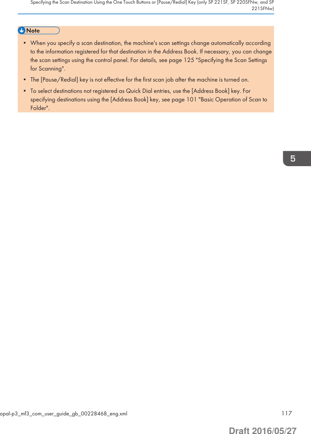 • When you specify a scan destination, the machine&apos;s scan settings change automatically accordingto the information registered for that destination in the Address Book. If necessary, you can changethe scan settings using the control panel. For details, see page 125 &quot;Specifying the Scan Settingsfor Scanning&quot;.• The [Pause/Redial] key is not effective for the first scan job after the machine is turned on.• To select destinations not registered as Quick Dial entries, use the [Address Book] key. Forspecifying destinations using the [Address Book] key, see page 101 &quot;Basic Operation of Scan toFolder&quot;.Specifying the Scan Destination Using the One Touch Buttons or [Pause/Redial] Key (only SP 221SF, SP 220SFNw, and SP221SFNw)opal-p3_mf3_com_user_guide_gb_00228468_eng.xml 117Draft 2016/05/27